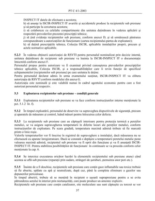 PT C 4/1-2003

       INSPECT IT datele de efectuare a acestora;
       h) să anunţe la ISCIR-INSPECT IT avariile şi accidentele produse la recipientele sub presiune
       şi să participe la cercetarea acestora;
       i) să colaboreze cu celelalte compartimente din unitatea deţinătoare în vederea aplicării şi
       respectării prevederilor prezentei prescripţii tehnice;
       j) să ţină evidenţa recipientelor sub presiune, conform anexei D, şi să urmărească păstrarea
       corespunzătoare a autorizaţiilor de funcţionare (cartea recipientului-partea de exploatare);
       k) să deţină prescripţiile tehnice, Colecţia ISCIR, aplicabile instalaţiilor proprii, precum şi
       actele normative aplicabile.

5.2.3 În vederea obţinerii autorizaţiei de RSVTI pentru personalul nominalizat prin decizie internă,
unitatea deţinătoare de recipiente sub presiune va înainta la ISCIR-INSPECT IT o documentaţie
întocmită conform anexei F.
Personalul propus pentru autorizare va fi examinat privind cunoaşterea prevederilor prescripţiilor
tehnice aplicabile, Colecţia ISCIR, şi a responsabilităţilor care îi revin funcţie de specificul
echipamentelor (recipientelor sub presiune) pe care unitatea le deţine.
Pentru personalul declarat admis în urma examenului susţinut, ISCIR-INSPECT IT va elibera
autorizaţia de RSVTI conform modelului din anexa G.
Autorizaţia este nominală şi este valabilă numai în cadrul agentului economic pentru care a fost
autorizat personalul respectiv.

5.3    Exploatarea recipientelor sub presiune – condiţii generale

5.3.1 Exploatarea recipientelor sub presiune se va face conform instrucţiunilor interne menţionate la
pct. 5.1.2 lit. f).

5.3.2 În timpul exploatării, personalul de deservire va supraveghea dispozitivele de siguranţă, precum
şi aparatele de măsurare şi control, luând măsuri pentru înlocuirea celor defecte.

5.3.3 La recipientele sub presiune care au căptuşeli interioare pentru protecţia termică a pereţilor
metalici, se va asigura supravegherea temperaturii în diferite locuri ale pereţilor metalici, conform
instrucţiunilor de exploatare. Pe scara gradată, temperatura maximă admisă trebuie să fie marcată
printr-o linie roşie.
Valorile temperaturilor vor fi înscrise în registrul de supraveghere a instalaţiei, dacă măsurarea nu se
efectuează cu aparate înregistratoare. Dacă se constată o depăşire a temperaturii peretelui metalic peste
valoarea maximă admisă, recipientul sub presiune va fi oprit din funcţiune şi va fi anunţată ISCIR-
INSPECT IT. Pentru stabilirea posibilităţilor de funcţionare în continuare se va proceda conform celor
menţionate la cap. 6.

5.3.4 Se interzice executarea oricăror lucrări la elementele recipientului sub presiune atunci când
acestea se află sub presiune (reparaţii prin sudare, strângeri de şuruburi, ştemuirea unor pori etc.).

5.3.5 Înainte de a fi deschise, recipientele sub presiune care conţin gaze inflamabile sau toxice trebuie
să fie aburite, spălate cu apă şi neutralizate, după caz, până la completa eliminare a gazelor sau
depunerilor periculoase.
În timpul aburirii, trebuie să se menţină în recipient o uşoară suprapresiune pentru a se evita
pătrunderea aerului în interior prin neetanşeităţi, care poate produce un amestec exploziv.
Recipientele sub presiune care conţin catalizator, site moleculare sau sunt căptuşite cu torcret se vor
                                                   37
 
