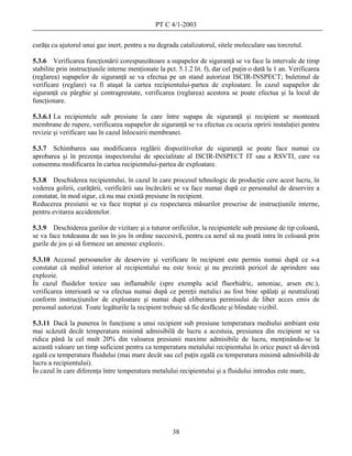 PT C 4/1-2003

curăţa cu ajutorul unui gaz inert, pentru a nu degrada catalizatorul, sitele moleculare sau torcretul.

5.3.6 Verificarea funcţionării corespunzătoare a supapelor de siguranţă se va face la intervale de timp
stabilite prin instrucţiunile interne menţionate la pct. 5.1.2 lit. f), dar cel puţin o dată la 1 an. Verificarea
(reglarea) supapelor de siguranţă se va efectua pe un stand autorizat ISCIR-INSPECT; buletinul de
verificare (reglare) va fi ataşat la cartea recipientului-partea de exploatare. În cazul supapelor de
siguranţă cu pârghie şi contragreutate, verificarea (reglarea) acestora se poate efectua şi la locul de
funcţionare.

5.3.6.1 La recipientele sub presiune la care între supapa de siguranţă şi recipient se montează
membrane de rupere, verificarea supapelor de siguranţă se va efectua cu ocazia opririi instalaţiei pentru
revizie şi verificare sau în cazul înlocuirii membranei.

5.3.7 Schimbarea sau modificarea reglării dispozitivelor de siguranţă se poate face numai cu
aprobarea şi în prezenţa inspectorului de specialitate al ISCIR-INSPECT IT sau a RSVTI, care va
consemna modificarea în cartea recipientului-partea de exploatare.

5.3.8 Deschiderea recipientului, în cazul în care procesul tehnologic de producţie cere acest lucru, în
vederea golirii, curăţării, verificării sau încărcării se va face numai după ce personalul de deservire a
constatat, în mod sigur, că nu mai există presiune în recipient.
Reducerea presiunii se va face treptat şi cu respectarea măsurilor prescrise de instrucţiunile interne,
pentru evitarea accidentelor.

5.3.9 Deschiderea gurilor de vizitare şi a tuturor orificiilor, la recipientele sub presiune de tip coloană,
se va face totdeauna de sus în jos în ordine succesivă, pentru ca aerul să nu poată intra în coloană prin
gurile de jos şi să formeze un amestec exploziv.

5.3.10 Accesul persoanelor de deservire şi verificare în recipient este permis numai după ce s-a
constatat că mediul interior al recipientului nu este toxic şi nu prezintă pericol de aprindere sau
explozie.
În cazul fluidelor toxice sau inflamabile (spre exemplu acid fluorhidric, amoniac, arsen etc.),
verificarea interioară se va efectua numai după ce pereţii metalici au fost bine spălaţi şi neutralizaţi
conform instrucţiunilor de exploatare şi numai după eliberarea permisului de liber acces emis de
personal autorizat. Toate legăturile la recipient trebuie să fie desfăcute şi blindate vizibil.

5.3.11 Dacă la punerea în funcţiune a unui recipient sub presiune temperatura mediului ambiant este
mai scăzută decât temperatura minimă admisibilă de lucru a acestuia, presiunea din recipient se va
ridica până la cel mult 20% din valoarea presiunii maxime admisibile de lucru, menţinându-se la
această valoare un timp suficient pentru ca temperatura metalului recipientului în orice punct să devină
egală cu temperatura fluidului (mai mare decât sau cel puţin egală cu temperatura minimă admisibilă de
lucru a recipientului).
În cazul în care diferenţa între temperatura metalului recipientului şi a fluidului introdus este mare,




                                                       38
 