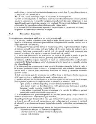 PT C 4/1-2003

        conformitate cu instrucţiunile proiectantului sau constructorului; după fiecare spălare coloana se
        va usca cu aer sau azot cald, uscat;
        NOTĂ: Prin “uscat” se înţelege şi lipsit de orice urmă de ulei sau grăsimi.
        c) pentru uscarea oxigenului în bateriile de uscare nu vor fi folosite materiale corozive, în afara
        cazului în care interiorul recipientelor sub presiune din bateriile de uscare este protejat în mod
        special împotriva coroziunii (de exemplu: prin emailare); filtrele montate în bateriile de uscare
        trebuie să fie din material necombustibil (de exemplu: vată de sticlă);
        d) se interzice utilizarea substanţelor organice ca material izolant la coloanele de rectificare,
        recipientele de depozitare şi conductele de oxigen.

5.4.3          Generatoare de acetilenă

În exploatarea generatoarelor de acetilenă se vor respecta următoarele:
       a) se interzice ca sălile generatoarelor de acetilenă să fie folosite pentru alte lucrări decât cele
       legate de exploatarea şi întreţinerea generatoarelor şi echipamentelor acestora; folosirea sălii în
       scopul depozitării este interzisă;
       b) fiecare generator de acetilenă trebuie să fie umplut cu carbid cu granulaţia indicată pe placa
       de timbru; carbidul care conţine mult praf trebuie să fie cernut înainte de încărcarea sa în
       generator; încărcarea generatorului cu carbid praf este admisă numai dacă generatorul este
       construit în mod special şi aprobat pentru a funcţiona în astfel de condiţii;
       c) la încărcarea generatoarelor de acetilenă se vor evita pe cât posibil scăpările de gaz din
       generator în spaţiul în care este amplasat, precum şi pătrunderea aerului în instalaţie;
       d) încărcarea carbidului se poate face numai în coşuri sau sertare curate şi bine uscate ; în cazul
       generatoarelor de tipul „apă peste carbid”, încărcarea sertarelor cu carbid nu va depăşi jumătate
       din volumul fiecăruia;
       e) la generatoarele cu un singur reactor este interzisă deschiderea capacului înainte de răcire şi
       de scăderea presiunii acetilenei în interior; la generatoarele cu două reactoare, capacul fiecărui
       reactor poate fi deschis după consumarea încărcăturii de carbid şi inundarea reactorului
       respectiv cu apă;
       f) dacă temperatura apei din generatorul de acetilenă tinde să depăşească limita maximă de
       80°C, generatorul se va opri imediat şi se va răci prin stropire cu apă;
       g) acetilena, obţinută imediat după punerea în funcţiune a generatorului, care conţine în amestec
       şi aerul pătruns în generator în timpul încărcării se va evacua în atmosferă astfel:
               - prin spălare cu acetilenă degazată şi evacuare prin racordul special prevăzut;
               - prin purjare cu azot sau dioxid de carbon, pentru generatoarele staţionare cu spaţiul de
               încărcare ( buncăr, coş, sertar ) peste 100 litri;
               - prin spălare cu acetilenă degazată şi evacuare prin racordul de debitare a gazului,
               pentru generatoarele de acetilenă transportabile;
       h) la întreruperea lucrului, generatorul propriu-zis (reactorul ) se va goli şi curăţa cu atenţie; se
       interzice lăsarea acestuia încărcat sau cu gaz în interior;
       i) dacă la generatoarele de acetilenă de tipul „apă peste carbid” se aprinde sertarul, atunci când
       se descarcă nămolul, acesta va fi tras cu ajutorul unor cârlige departe de generator, la o distanţă
       de minim 10 m; acetilena se va stinge cu ajutorul stingătoarelor cu dioxid de carbon sau cu nisip
       uscat;
       j) generatoarele de acetilenă se vor opri imediat din funcţiune atunci când se constată:
               - deformări ale pereţilor sau elementelor sub presiune;
               - crăpături sau fisuri în pereţii elementelor sub presiune;
               - scurgeri pe la îmbinări;
                                                    41
 
