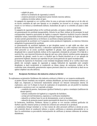 PT C 4/1-2003

                 - scăpări de gaze;
                 - defecte la armăturile de siguranţă şi control;
                 - creşterea presiunii şi temperaturii peste limitele maxime admise;
                 - scăderea nivelului admis al apei;
        k) supapele de siguranţă se vor verifica zilnic în ceea ce priveşte nivelul apei şi ori de câte ori
        au lucrat; cantitatea de apă care lipseşte se va completa, iar excesul se va scurge; cu această
        ocazie se vor înlocui şi membranele defecte; încărcătura de apă se va schimba cel puţin o dată
        pe lună;
        l) supapele de siguranţă trebuie să fie verificate periodic, cel puţin o dată pe săptămână;
        m) generatoarele de acetilenă transportabile, folosite în aer liber, trebuie să fie protejate în mod
        corespunzător împotriva pericolului de îngheţ şi respectiv împotriva încălzirii excesive datorită
        radiaţiilor solare; materialele folosite pentru protejare împotriva pericolului de îngheţ nu trebuie
        să atace pereţii generatorului şi să formeze cu acetilena compuşi periculoşi;
        n) generatoarele de acetilenă vor fi asigurate contra producerii îngheţului; se interzice folosirea
        antigelului în generatorul de acetilenă;
        o) generatoarele de acetilenă îngheţate se pot dezgheţa numai cu apă caldă sau abur; este
        interzisă folosirea flăcării deschise, a obiectelor supraîncălzite şi a altor mijloace similare, dat
        fiind pericolul ca să existe acetilenă înglobată în gheaţă; dacă generatoarele îngheţate se
        dezgheaţă într-o cameră încălzită, trebuie să fie respectată o distanţă de cel puţin 10 m faţă de o
        sursă de foc; este interzisă folosirea de răngi de oţel sau a altor obiecte similare pentru spargerea
        straturilor de gheaţă; vasele în care s-a încălzit apa la flacără deschisă nu se vor apropia de
        generatorul îngheţat, deoarece pe suprafaţa lor pot exista particule de zgură incandescentă;
        p) înainte de repunerea în funcţiune a unei instalaţii dezgheţate trebuie să se verifice dacă toate
        părţile (de exemplu supapa de siguranţă şi supapa hidraulică de siguranţă) sunt complet
        dezgheţate şi dacă recipientele şi conductele au rămas etanşe; de asemenea, trebuie să fie
        controlate toate elementele generatorului supuse presiunii (dacă nu s-au deformat şi dacă nu au
        apărut crăpături sau alte defecte).

5.4.4         Recipiente fierbătoare din industria celulozei şi hârtiei

În exploatarea recipientelor fierbătoare din industria celulozei şi hârtiei se vor respecta următoarele:
       a) pentru fiecare instalaţie sau recipient, unitatea deţinătoare, pe baza documentaţiei tehnice, şi,
       după caz, împreună cu furnizorul materialului antiacid vor întocmi instrucţiuni interne de
       exploatare, care vor fi afişate la locul de exploatare al recipientelor, pe cât posibil în imediata
       apropiere a acestora şi care vor cuprinde cel puţin:
               - condiţiile de pornire, funcţionare (graficul fierberii) şi oprire a instalaţiei (indiferent de
               durata opririi);
               - schema conductelor de legătură şi a organelor de închidere;
               - cerinţe privind întreţinerea, repararea şi verificarea instalaţiilor;
               - măsurile ce trebuie luate în caz de deranjamente, avarii şi incendiu;
               - măsurile de protecţia muncii pentru personalul de deservire şi întreţinere;
       b) încărcarea, încălzirea, fierberea, răcirea şi golirea se vor executa conform graficului de
       fierbere specific materiei prime şi sortului de celuloză care urmează să se producă;
       c) exploatarea întregii instalaţii se va face numai de către personal calificat şi atestat pe post,
       sub controlul direct al conducerii tehnice a secţiei; calificarea şi atestarea personalului se va
       face în conformitate cu prevederile instrucţiunilor de calificare şi atestare elaborate de unitatea
       deţinătoare;


                                                      42
 