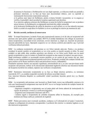 PT C 4/1-2003

       d) punerea în funcţiune a fierbătoarelor noi sau după reparaţie, cu refacerea totală sau parţială a
       protecţiei interioare, se va face pe baza unei documentaţii tehnice, care va cuprinde şi
       instrucţiunile furnizorului materialului antiacid;
       e) la golirea unor tipuri de fierbătoare, pentru evitarea formării vacuumului, se va asigura şi
       verifica, în prealabil, dacă racordurile la partea superioară sunt deschise;
       f) se interzice spălarea celulozei din fierbătoare cu jeturi de lichid la temperaturi care ar produce
       şocuri termice, la fierbătoarele cu căptuşeală interioară din zidărie antiacidă;
       g) la încărcarea fierbătoarelor de sulfat de aluminiu cu acid sulfuric se vor lua măsurile necesare
       astfel ca acidul să curgă direct în fierbător şi să nu se prelingă la exterior pe mantaua de oţel.

5.5    Revizia curentă, curăţarea şi conservarea

5.5.1 În timpul funcţionarii, la datele fixate prin instrucţiunile interne şi ori de câte ori recipientul sub
presiune este oprit pentru spălări sau curăţări, RSVTI al unităţii deţinătoare este obligat să examineze
starea recipientului, executând revizii exterioare, revizii interioare şi, după caz, încercări de presiune
maximă admisibilă de lucru. Operaţiile respective se vor efectua conform prevederilor cap. 6 privind
verificarea tehnică periodică.

5.5.2 La curăţarea recipientelor sub presiune se vor folosi metode adecvate. Pentru a nu produce
crestături în pereţii metalici ai recipientului se vor evita sculele cu muchii ascuţite şi călite. În cazul
curăţării cu apă caldă, abur, produse petroliere sau chimice se vor folosi acele fluide care nu atacă
pereţii recipientului şi care în contact cu fluidul din recipient nu dau naştere la explozii sau gaze toxice.
După terminarea curăţării se recomandă uscarea pereţilor cu un curent de gaz neutru sau aer, dacă
fluidul cu care funcţionează recipientul permite acest lucru. Produsele rezultate din curăţare (lichide sau
gaze) trebuie să fie făcute inofensive dacă sunt periculoase (toxice, inflamabile).
Instalaţiile acţionate electric sau mecanic (agitatoare, amestecătoare etc.), cu care sunt prevăzute unele
recipiente sub presiune, trebuie să fie deconectate (demontate legăturile electrice sau mecanice) înainte
de începerea lucrărilor de curăţare, reparare sau verificare a recipientului.

5.5.3 Iluminarea interiorului recipientului se va face cu lămpi electrice portative, cu tensiunea
maximă de 24 V, cu condiţia respectării normelor de tehnica securităţii muncii.
Este interzisă folosirea lămpilor cu combustibil volatil (acetilenă, benzină, petrol etc.) cu flacără
deschisă.

5.5.4 La recipientele sub presiune care lucrează cu fluide letale, toxice sau inflamabile, precum şi la
cele care funcţionează la temperaturi mai mari de 60°C nu se vor începe lucrările de curăţare înainte de
a executa următoarele:
        - degazarea completă a recipientului sau cel puţin până sub limita admisă de instrucţiunile în
        vigoare de protecţie a muncii şi verificarea degazării;
        - asigurarea unei temperaturi interioare sub 450C;
        - izolarea sigură a recipientului de celelalte recipiente aflate în funcţiune, de exemplu prin
        montarea de flanşe oarbe pe conductele de legătură.

5.5.5 Pentru prevenirea unor eventuale accidente, curăţarea va fi efectuată de cel puţin 2 muncitori,
echipaţi cu echipament de protecţie corespunzător. Lucrătorul din exterior va menţine legătura cu cel
din interiorul recipientului.



                                                     43
 