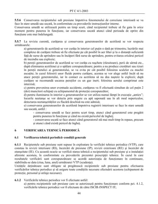 PT C 4/1-2003

5.5.6 Conservarea recipientului sub presiune împotriva fenomenului de coroziune interioară se va
face în stare umedă sau uscată, în conformitate cu prevederile instrucţiunilor interne.
Conservarea umedă se utilizează pentru un timp scurt, când recipientul trebuie să fie gata în orice
moment pentru punerea în funcţiune, iar conservarea uscată atunci când perioada de oprire din
funcţiune este mai îndelungată.

5.5.7 La revizia curentă, curăţarea şi conservarea generatoarelor de acetilenă se vor respecta
următoarele:
      a) generatoarele de acetilenă se vor curăţa în interior cel puţin o dată pe trimestru; lucrările mai
      complexe de curăţare trebuie să fie efectuate pe cât posibil în aer liber şi la o distanţă suficientă
      faţă de surse de aprindere sau în încăperi fără surse de aprindere, pentru evitarea oricărui pericol
      de incendiu sau explozie;
      b) pereţii generatoarelor de acetilenă se vor curăţa cu raşchete (răzuitoare), perii de sârmă etc.,
      după eliminarea acetilenei şi o spălare corespunzătoare; pentru a nu produce crestături sau rizuri
      în pereţii metalici ai generatorului, se va evita pe cât posibil folosirea sculelor cu muchii
      ascuţite; în cazul folosirii unor fluide pentru curăţare, acestea se vor alege astfel încât să nu
      atace pereţii generatorului, iar în contact cu acetilena să nu dea naştere la explozii; după
      curăţare se recomandă uscarea pereţilor cu un gaz inert; folosirea aerului comprimat este
      interzisă;
      c) pentru prevenirea unor eventuale accidente, curăţarea va fi efectuată simultan de cel puţin 2
      (doi) muncitori echipaţi cu echipamentul de protecţie corespunzător;
      d) pentru iluminarea în interior a generatoarelor se vor utiliza numai lămpi în execuţie „antiex”;
      locurile neetanşe se vor detecta prin ungere cu apă saponată sau în alt mod nepericulos;
      detectarea neetanşeităţilor cu flacără deschisă nu este admisă;
      e) conservarea generatoarelor de acetilenă împotriva ruginirii interioare se face în stare umedă
      sau uscată, astfel :
              - conservarea umedă se face pentru scurt timp, atunci când generatorul este pregătit
              pentru punerea în funcţiune şi când nu există pericolul de îngheţ;
              - conservarea uscată se face atunci când generatorul stă mai mult timp în repaus, precum
              şi atunci când există pericol de îngheţ.

6       VERIFICAREA TEHNICĂ PERIODICĂ

6.1     Verificarea tehnică periodică–condiţii generale

6.1.1 Recipientele sub presiune sunt supuse în exploatare la verificări tehnice periodice (VTP), care
constau în revizii interioare (RI), încercări de presiune (IP), revizii exterioare (RE) şi încercări de
etanşeitate (IE). Cu această ocazie se verifică starea tehnică a recipientului sub presiune şi a instalaţiei
aferente acestuia, în conformitate cu prevederile prezentei prescripţii tehnice. În cazul în care
rezultatele verificării sunt corespunzătoare se acordă autorizaţia de funcţionare în continuare,
stabilindu-se data (ziua, luna, anul) următoarei VTP (scadenţa).
Unităţile deţinătoare sunt obligate să pregătească recipientele sub presiune pentru efectuarea
verificărilor tehnice periodice şi să asigure toate condiţiile necesare efectuării acestora (echipament de
protecţie, personal şi utilaje necesare).

6.1.2   Verificările tehnice periodice vor fi efectuate astfel:
        a) pentru recipientele sub presiune care se autorizează pentru funcţionare conform pct. 4.1.2,
        verificările tehnice periodice vor fi efectuate de către ISCIR-INSPECT IT;
                                                    44
 