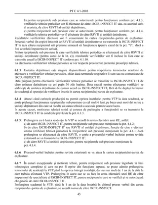 PT C 4/1-2003

        b) pentru recipientele sub presiune care se autorizează pentru funcţionare conform pct. 4.1.3,
        verificările tehnice periodice vor fi efectuate de către ISCIR-INSPECT IT sau, cu acordul scris
        al acesteia, de către RSVTI al unităţii deţinătoare;
        c) pentru recipientele sub presiune care se autorizează pentru funcţionare conform pct. 4.1.4,
        verificările tehnice periodice vor fi efectuate de către RSVTI al unităţii deţinătoare.
Rezultatele verificărilor efectuate vor fi consemnate în cartea recipientului–partea de exploatare.
Procesul-verbal (în copie) întocmit de RSVTI al unităţii deţinătoare se va transmite la ISCIR-INSPECT
IT în raza căreia recipientul sub presiune urmează să funcţioneze (pentru cazul de la pct. "b", dacă a
fost acordată împuternicire scrisă).
Pentru recipientele sub presiune la care verificările tehnice periodice se efectuează de către RSVTI al
unităţii deţinătoare (pentru cazul de la lit. c)), rezultatele verificărilor vor fi incluse în lista care se
transmite anual la ISCIR-INSPECT IT conform pct. 4.1.10.
La efectuarea verificărilor tehnice periodice se vor respecta prevederile prezentei prescripţii tehnice.

6.1.3 Unitatea deţinătoare este singura răspunzătoare pentru respectarea termenelor scadente de
efectuare a verificărilor tehnice periodice, chiar dacă termenele respective îi sunt sau nu comunicate de
ISCIR-INSPECT IT.
Data propusă pentru efectuarea verificărilor tehnice periodice se transmite la ISCIR-INSPECT IT de
către unitatea deţinătoare cu cel puţin 30 zile înainte. Data exactă pentru efectuarea verificării se
stabileşte de unitatea deţinătoare de comun acord cu ISCIR-INSPECT IT, fără să fie depăşit termenul
de scadenţă al operaţiei de verificare înscris în cartea recipientului-partea de exploatare.

6.1.4 Atunci când cerinţele producţiei nu permit oprirea instalaţiei pentru VTP la data scadentă, se
poate prelungi funcţionarea recipientului sub presiune cu cel mult 6 luni, pe baza unei motivări scrise a
unităţii deţinătoare din care să rezulte că starea tehnică a acestuia permite acest lucru.
În aceste cazuri, motivarea tehnică scrisă şi cererea de prelungire a funcţionării se va transmite la
ISCIR-INSPECT IT în condiţiile prevăzute la pct. 6.1.3.

6.1.5   Prelungirea cu 6 luni a scadenţei la VTP se acordă în urma efectuării unei RE, astfel:
        a) de către ISCIR-INSPECT IT, pentru recipientele sub presiune menţionate la pct. 4.1.2;
        b) de către ISCIR-INSPECT IT sau RSVTI al unităţii deţinătoare, funcţie de cine a efectuat
        ultima verificare tehnică periodică la recipientele sub presiune menţionate la pct. 4.1.3; dacă
        prelungirea se efectuează de către RSVTI, o copie a procesului-verbal încheiat pentru revizia
        exterioară se va transmite la ISCIR-INSPECT IT;
        c) de către RSVTI al unităţii deţinătoare, pentru recipientele sub presiune menţionate la
        pct. 4.1.4.

6.1.6 Procesul-verbal încheiat pentru revizia exterioară se va ataşa la cartea recipientului-partea de
exploatare.

6.1.7 În cazuri excepţionale şi motivate tehnic, pentru recipientele sub presiune înglobate în linii
tehnologice complexe şi care nu pot fi oprite din funcţiune separat, se poate admite prelungirea
termenului de scadenţă la VTP până la oprirea întregii instalaţii, dar nu mai mult de 1 an de la data la
care trebuia efectuată VTP. Prelungirea în acest caz se va face în urma efectuării unei RE de către
inspectorul de specialitate al ISCIR-INSPECT IT, pentru recipientele care se verifică şi se autorizează
obligatoriu de către ISCIR-INSPECT IT.
Prelungirea scadenţei la VTP, până la 1 an de la data înscrisă în ultimul proces verbal din cartea
recipientului–partea de exploatare, se acordă numai de către ISCIR-INSPECT.
                                                    45
 