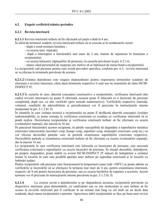PT C 4/1-2003



6.2     Etapele verificării tehnice periodice

6.2.1   Revizia interioară

6.2.1.1 Revizia interioară trebuie să fie efectuată cel puţin o dată la 4 ani.
În afară de termenul scadent, revizia interioară trebuie să se execute şi în următoarele cazuri:
        - după o nouă montare/instalare ;
        - cu ocazia unei reparaţii;
        - după o întrerupere a funcţionării mai mare de 2 ani, înainte de repunerea în funcţiune a
        recipientului;
        - cu ocazia înlocuirii căptuşelilor de protecţie, în cazurile prevăzute la pct. 6.2.1.6;
        - atunci când personalul de inspecţie are motive să se îndoiască de starea bună a recipientului.
La recipientele sub presiune pentru care există prevederi specifice, conform pct. 6.3, revizia interioară
se va efectua la termenele prevăzute de acestea.

6.2.1.2 Unitatea deţinătoare este singura răspunzătoare pentru respectarea termenelor scadente de
efectuare a reviziei interioare, chiar dacă termenele respective îi sunt sau nu reamintite de către ISCIR-
INSPECT IT.

6.2.1.3 În cazurile în care, datorită concepţiei constructive a recipientului, verificarea interioară (din
cadrul reviziei interioare) nu poate fi efectuată, aceasta poate fi înlocuită cu o încercare de presiune
completată, după caz, cu alte verificări (prin metode nedistructive). Verificările respective (metoda,
volumul, condiţiile de admisibilitate şi periodicitatea) vor fi precizate în instrucţiunile interne
menţionate la pct. 5.1.2 lit. f).
În situaţiile în care izolaţia termică a recipientului nu poate fi desfăcută datorită concepţiei (izolaţie
nedemontabilă), se poate renunţa la verificarea exterioară cu condiţia ca verificarea interioară să se
poată realiza. Dezizolarea recipientului şi verificarea exterioară trebuie să fie efectuate cu ocazia
eventualelor reparaţii, dar maxim la 16 ani.
Pe parcursul funcţionării acestor recipiente, în părţile susceptibile de degradare a suprafeţelor metalice
exterioare (intersecţiile racorduri–corp, bosaje–corp, suporturi–corp, amenajări exterioare–corp etc.) se
vor efectua dezizolări parţiale care să permită examinarea suprafeţelor exterioare respective.
Dezizolările parţiale şi examinarea exterioară trebuie să fie efectuate cu ocazia eventualelor reparaţii,
dar la maxim 16 ani.
La recipientele la care verificarea interioară este înlocuită cu încercarea de presiune, este necesară
verificarea exterioară a suprafeţelor cu ocazia încercării de presiune. În situaţii deosebite, deţinătorul,
pe proprie răspundere, poate stabili cu avizul ISCIR-INSPECT IT măsuri de îndepărtare a izolaţiei
numai în locurile în care este posibilă apariţia unor defecte pe suprafaţa exterioară şi în locurile cu
îmbinări sudate.
Pentru recipientele sub presiune care funcţionează la temperaturi joase (sub -100oC) se poate admite ca
verificările şi încercările să se efectueze la termene mai mari de 4 ani, pentru examinarea interioară,
respectiv de 8 ani pentru încercarea de presiune, sau cu ocazia lucrărilor de reparare a acestora. Aceste
termene vor fi precizate în instrucţiunile interne prevăzute la pct. 5.1.2 lit. f).

6.2.1.4        La cererea scrisă a deţinătorului şi pe răspunderea acestuia, recipientele prevăzute cu
dispozitive interioare greu demontabile, cu catalizatori sau cu site moleculare şi care trebuie să fie
scoase la reviziile interioare pot fi verificate la un termen mai lung cu cel mult un an decât data
scadentă, dacă starea recipientului o permite. Aprecierea stării recipientului se face pe baza unei revizii
                                                    46
 