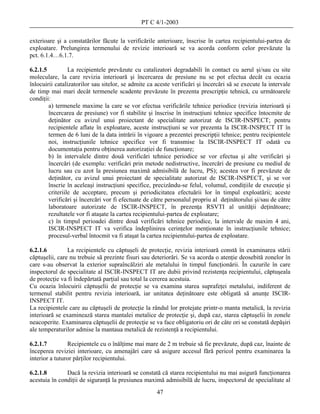PT C 4/1-2003

exterioare şi a constatărilor făcute la verificările anterioare, înscrise în cartea recipientului-partea de
exploatare. Prelungirea termenului de revizie interioară se va acorda conform celor prevăzute la
pct. 6.1.4…6.1.7.

6.2.1.5          La recipientele prevăzute cu catalizatori degradabili în contact cu aerul şi/sau cu site
moleculare, la care revizia interioară şi încercarea de presiune nu se pot efectua decât cu ocazia
înlocuirii catalizatorilor sau sitelor, se admite ca aceste verificări şi încercări să se execute la intervale
de timp mai mari decât termenele scadente prevăzute în prezenta prescripţie tehnică, cu următoarele
condiţii:
        a) termenele maxime la care se vor efectua verificările tehnice periodice (revizia interioară şi
        încercarea de presiune) vor fi stabilite şi înscrise în instrucţiuni tehnice specifice întocmite de
        deţinător cu avizul unui proiectant de specialitate autorizat de ISCIR-INSPECT; pentru
        recipientele aflate în exploatare, aceste instrucţiuni se vor prezenta la ISCIR-INSPECT IT în
        termen de 6 luni de la data intrării în vigoare a prezentei prescripţii tehnice; pentru recipientele
        noi, instrucţiunile tehnice specifice vor fi transmise la ISCIR-INSPECT IT odată cu
        documentaţia pentru obţinerea autorizaţiei de funcţionare;
        b) în intervalele dintre două verificări tehnice periodice se vor efectua şi alte verificări şi
        încercări (de exemplu: verificări prin metode nedistructive, încercări de presiune cu mediul de
        lucru sau cu azot la presiunea maximă admisibilă de lucru, PS); acestea vor fi prevăzute de
        deţinător, cu avizul unui proiectant de specialitate autorizat de ISCIR-INSPECT, şi se vor
        înscrie în aceleaşi instrucţiuni specifice, precizându-se felul, volumul, condiţiile de execuţie şi
        criteriile de acceptare, precum şi periodicitatea efectuării lor în timpul exploatării; aceste
        verificări şi încercări vor fi efectuate de către personalul propriu al deţinătorului şi/sau de către
        laboratoare autorizate de ISCIR-INSPECT, în prezenţa RSVTI al unităţii deţinătoare;
        rezultatele vor fi ataşate la cartea recipientului-partea de exploatare;
        c) în timpul perioadei dintre două verificări tehnice periodice, la intervale de maxim 4 ani,
        ISCIR-INSPECT IT va verifica îndeplinirea cerinţelor menţionate în instrucţiunile tehnice;
        procesul-verbal întocmit va fi ataşat la cartea recipientului-partea de exploatare.

6.2.1.6         La recipientele cu căptuşeli de protecţie, revizia interioară constă în examinarea stării
căptuşelii, care nu trebuie să prezinte fisuri sau deteriorări. Se va acorda o atenţie deosebită zonelor în
care s-au observat la exterior supraîncălziri ale metalului în timpul funcţionării. În cazurile în care
inspectorul de specialitate al ISCIR-INSPECT IT are dubii privind rezistenţa recipientului, căptuşeala
de protecţie va fi îndepărtată parţial sau total la cererea acestuia.
Cu ocazia înlocuirii căptuşelii de protecţie se va examina starea suprafeţei metalului, indiferent de
termenul stabilit pentru revizia interioară, iar unitatea deţinătoare este obligată să anunţe ISCIR-
INSPECT IT.
La recipientele care au căptuşeli de protecţie la rândul lor protejate printr-o manta metalică, la revizia
interioară se examinează starea mantalei metalice de protecţie şi, după caz, starea căptuşelii în zonele
neacoperite. Examinarea căptuşelii de protecţie se va face obligatoriu ori de câte ori se constată depăşiri
ale temperaturilor admise la mantaua metalică de rezistenţă a recipientului.

6.2.1.7         Recipientele cu o înălţime mai mare de 2 m trebuie să fie prevăzute, după caz, înainte de
începerea reviziei interioare, cu amenajări care să asigure accesul fără pericol pentru examinarea la
interior a tuturor părţilor recipientului.

6.2.1.8        Dacă la revizia interioară se constată că starea recipientului nu mai asigură funcţionarea
acestuia în condiţii de siguranţă la presiunea maximă admisibilă de lucru, inspectorul de specialitate al
                                                     47
 