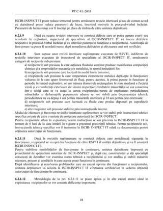 PT C 4/1-2003

ISCIR-INSPECT IT poate reduce termenul pentru următoarea revizie interioară şi/sau de comun acord
cu deţinătorul poate reduce parametrii de lucru, înscriind motivele în procesul-verbal încheiat.
Parametrii de lucru reduşi vor fi înscrişi pe placa de timbru de către unitatea deţinătoare.

6.2.1.9        Dacă cu ocazia reviziei interioare se constată defecte care ar putea genera avarii sau
accidente în exploatare, inspectorul de specialitate al ISCIR-INSPECT IT va înscrie defectele
respective în procesul-verbal încheiat şi va interzice punerea în funcţiune a recipientului. Autorizaţia de
funcţionare va putea fi acordată numai după remedierea defectelor şi efectuarea unei noi verificări.

6.2.1.10         Sunt supuse unor revizii interioare suplimentare executate de RSVTI, indiferent de
reviziile interioare executate de inspectorul de specialitate al ISCIR-INSPECT IT, următoarele
categorii de recipiente sub presiune:
        a) recipientele sub presiune la care acţiunea fluidului conţinut produce modificarea compoziţiei
        chimice şi a proprietăţilor mecanice ale metalului, în sensul înrăutăţirii lor;
        b) recipientele sub presiune care lucrează în medii foarte corozive;
        c) recipientele sub presiune la care temperatura elementelor metalice depăşeşte în funcţionare
        valoarea de la care apare fenomenul de fluaj; pentru acestea, la prima punere în funcţiune şi
        periodic în timpul exploatării, se vor măsura diametrele rectangulare în zona mediană a fiecărei
        virole şi circumferinţe exterioare ale virolei respective; rezultatele măsurărilor se vor consemna
        într-o schiţă care se va ataşa la cartea recipientului-partea de exploatare; periodicitatea
        măsurărilor şi deformaţiile permanente admise se vor stabili prin documentaţia tehnică;
        periodicitatea nu va depăşi 4 ani pentru măsurările interioare şi 10 ani pentru cele exterioare;
        d) recipientele sub presiune care lucrează cu fluide care produc depuneri pe suprafeţele
        interioare;
        e) alte recipiente sub presiune stabilite prin instrucţiunile interne.
Modul de efectuare şi frecvenţa reviziilor interioare suplimentare se vor stabili prin instrucţiuni tehnice
specifice avizate de către o unitate de proiectare autorizată de ISCIR-INSPECT.
Pentru recipientele aflate în exploatare, aceste instrucţiuni se vor prezenta la ISCIR-INSPECT IT în
termen de 6 luni de la data intrării în vigoare a prezentei prescripţii tehnice. Pentru recipientele noi,
instrucţiunile tehnice specifice vor fi transmise la ISCIR- INSPECT IT odată cu documentaţia pentru
obţinerea autorizaţiei de funcţionare.

6.2.1.11        Dacă la reviziile suplimentare se constată defecte care periclitează siguranţa în
funcţionare, recipientul se va opri din funcţiune de către RSVTI al unităţii deţinătoare şi va fi anunţată
ISCIR-INSPECT IT.
Pentru stabilirea posibilităţilor de funcţionare în continuare, unitatea deţinătoare împreună cu
proiectantul de specialitate autorizat de ISCIR-INSPECT şi, după caz, constructorul şi alţi specialişti
convocaţi de deţinător vor examina starea tehnică a recipientului şi vor analiza şi stabili măsurile
necesare, precum şi condiţiile în care acesta poate funcţiona în continuare.
După identificarea şi rezolvarea problemelor care au cauzat oprirea din funcţionare a recipientului,
unitatea deţinătoare va solicita la ISCIR-INSPECT IT efectuarea verificărilor în vederea obţinerii
autorizaţiei de funcţionare în continuare.

6.2.1.12      Metodologia de la pct. 6.2.1.11 se poate aplica şi în alte cazuri atunci când în
exploatarea recipientelor se vor constata deficienţe importante.




                                                    48
 