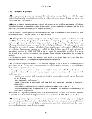 PT C 4/1-2003

6.2.2   Încercarea de presiune

6.2.2.1 Încercarea de presiune se efectuează în conformitate cu prevederile pct. 4.2.6, în scopul
verificării rezistenţei şi etanşeităţii recipientului şi evidenţierii unor eventuale defecte care nu au putut
fi observate la revizia interioară.

6.2.2.2 La verificarea periodică, dacă recipientul sub presiune a fost verificat nedistructiv 100% iniţial
şi îmbinările sudate nu au suferit reparaţii în exploatare, nu este necesară aplicarea prevederilor de la
pct. 4.2.6.14 lit. a) în cazul încercării de presiune pneumatice.

6.2.2.3 Pentru recipientele protejate la interior (emailate, cauciucate) încercarea de presiune se poate
efectua la valoarea PS, dacă în proiect nu se prevede altfel.

6.2.2.4 Recipientele din instalaţiile complexe care sunt legate între ele printr-un sistem de conducte
asamblate prin sudură, fără posibilitatea izolării fiecărui recipient, pot fi supuse la încercarea de
presiune după montare şi periodic în timpul exploatării pe grupe de recipiente (bucle). În acest caz,
valoarea presiunii de încercare a recipientelor din cadrul grupei (buclei) va fi egală cu cea mai mică
valoare dintre presiunile de încercare a fiecărui recipient care formează bucla respectivă. Modul în care
se va efectua încercarea de presiune va fi stabilit de către deţinător cu avizul unui proiectant de
specialitate autorizat de ISCIR-INSPECT şi se va înscrie în instrucţiunile specifice. Prin aceste
instrucţiuni se vor preciza recipientele care formează bucle distincte şi condiţiile de încercare la
presiune.
Cu ocazia unor reparaţii care necesită scoaterea unui recipient din circuit, încercarea de presiune după
reparaţie se va efectua la valoarea prescrisă pentru recipientul respectiv.

6.2.2.5 Încercarea de presiune trebuie să fie efectuată cel puţin o dată la 8 ani. În cazul recipientelor
prevăzute la pct. 6.2.1.3 şi a căror revizie interioară nu se poate efectua, încercarea de presiune trebuie
să se execute cel puţin o dată la 4 ani.
Pentru recipientele izolate termic la exterior se va proceda conform prevederilor de la pct. 6.2.1.3.
În afară de verificarea la termenul scadent, încercarea de presiune trebuie să se execute şi în
următoarele cazuri:
        - după o nouă montare, dacă la revizia interioară se constată că recipientul prezintă deformaţii
        sau alte defecte;
        - după o reparaţie, conform cap. 7;
        - după o întrerupere a funcţionării mai mare de 2 ani, înainte de repunerea în funcţiune a
        recipientului;
        - cu ocazia înlocuirii căptuşelilor de protecţie, în cazurile prevăzute la pct. 6.2.1.6;
        - atunci când inspectorul de specialitate al ISCIR-INSPECT IT are motive să se îndoiască de
        starea bună a recipientului.
Deţinătorul este singurul răspunzător pentru respectarea termenelor scadente de efectuare a încercării
de presiune, chiar dacă termenele respective îi sunt sau nu reamintite de către ISCIR-INSPECT IT.

6.2.2.6 La recipientele sub presiune prevăzute la interior cu învelişuri protectoare (placaj metalic) şi în
cazul în care se execută reparaţii între scadenţe la învelişul protector, încercarea de presiune hidraulică
se va efectua la valoarea presiunii de lucru a recipientului cu avizul proiectantului sau, după caz, a
responsabilului autorizat care a efectuat reparaţia.



                                                     49
 