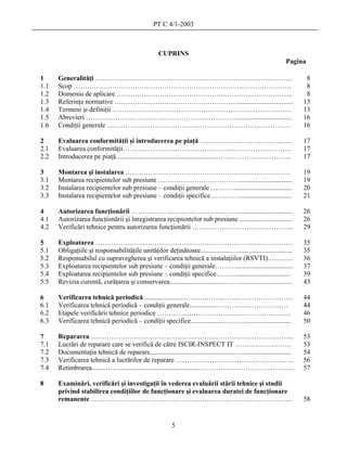 PT C 4/1-2003



                                                     CUPRINS
                                                                                                                  Pagina

1     Generalităţi ……………………………………………………………………………                                                                          8
1.1   Scop ……………………………………………………………………………………                                                                               8
1.2   Domeniu de aplicare ………………………………………….………………………..                                                                    8
1.3   Referinţe normative ……………………………………………….................................                                            13
1.4   Termeni şi definiţii …………………………………………………………………….                                                                   13
1.5   Abrevieri ………………………………………………………….................................                                                  16
1.6   Condiţii generale ………………………………………………………………………                                                                      16

2     Evaluarea conformităţii şi introducerea pe piaţă …………………………………..                                                   17
2.1   Evaluarea conformităţii…………………………………………..…………………….                                                                 17
2.2   Introducerea pe piaţă...........................................................……..……………………..                     17

3     Montarea şi instalarea ………………………………………….……………………                                                                   19
3.1   Montarea recipientelor sub presiune ………………………………...............................                                    19
3.2   Instalarea recipientelor sub presiune – condiţii generale …………................................                     20
3.3   Instalarea recipientelor sub presiune – condiţii specifice…………................................                     21

4     Autorizarea funcţionării …………………………………………...............................                                           26
4.1   Autorizarea funcţionării şi înregistrarea recipientelor sub presiune ...............................               26
4.2   Verificări tehnice pentru autorizarea funcţionării ……………………………………...                                               29

5     Exploatarea ……………………………………………………………………………                                                                          35
5.1   Obligaţiile şi responsabilităţile unităţilor deţinătoare..................…................................        35
5.2   Responsabilul cu supravegherea şi verificarea tehnică a instalaţiilor (RSVTI).…..……                                36
5.3   Exploatarea recipientelor sub presiune – condiţii generale………..................................                    37
5.4   Exploatarea recipientelor sub presiune – condiţii specifice………................................                     39
5.5   Revizia curentă, curăţarea şi conservarea.................................……...............................        43

6     Verificarea tehnică periodică .......................……………....…………………………                                           44
6.1   Verificarea tehnică periodică – condiţii generale..............……………………………                                         44
6.2   Etapele verificării tehnice periodice …………………………………………………..                                                        46
6.3   Verificarea tehnică periodică – condiţii specifice.....................………..........................               50

7     Repararea ……………………………………………………………………………...                                                                         53
7.1   Lucrări de reparare care se verifică de către ISCIR-INSPECT IT …………………….                                           53
7.2   Documentaţia tehnică de reparare..................................................….............................   54
7.3   Verificarea tehnică a lucrărilor de reparare …………………………………………….                                                    56
7.4   Retimbrarea........…….............................................……………………………………..                                 57

8     Examinări, verificări şi investigaţii în vederea evaluării stării tehnice şi studii
      privind stabilirea condiţiilor de funcţionare şi evaluarea duratei de funcţionare
      remanente ……………………………………………………………………………..                                                                          58


                                                           5
 