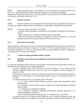 PT C 4/1-2003

6.2.2.7         Încercarea de presiune va fi precedată de o revizie interioară, cu excepţia cazurilor de la
pct. 6.2.1.3. Recipientul trebuie să aibă armăturile montate şi în stare bună de funcţionare.
După efectuarea încercării de presiune se vor regla dispozitivele de siguranţă care echipează recipientul
sub presiune, conform prevederilor pct. 4.2.8.

6.2.3          Revizia exterioară

6.2.3.1        Revizia exterioară se execută inopinat în timpul funcţionării recipientului sub presiune şi
are drept scop stabilirea stării generale a recipientului şi, în principal, a dispozitivelor de siguranţă.

6.2.3.2        Cu ocazia reviziei exterioare se va verifica:
               - existenţa şi buna funcţionare a dispozitivelor de siguranţă şi a aparatelor de măsurare şi
               control;
               - starea recipientului şi a îmbinărilor (părţile vizibile şi accesibile);
               - dacă există instrucţiuni detaliate de exploatare, specifice instalaţiilor în care sunt
               înglobate recipientele, şi dacă personalul de deservire le cunoaşte.

6.2.4          Încercarea de etanşeitate

Pentru recipientele sub presiune la care prin construcţie sau prin proiectul de montare sau instalare este
prevăzută încercarea de etanşeitate, aceasta se va efectua la VTP, în condiţiile prevăzute la pct. 4.2.7.
Verificarea etanşeităţii se va face cu mijloacele prevăzute în documentaţia de însoţire a recipientului
sau prin proiectul de montare sau instalare.

6.3            Verificarea tehnică periodică-condiţii specifice

6.3.1          Recipiente sub presiune pentru depozitarea clorului sau dioxidului de sulf
               lichefiate

La efectuarea verificărilor tehnice periodice la recipientele sub presiune pentru depozitarea clorului sau
dioxidului de sulf lichefiate se vor respecta următoarele:
       a) revizia interioară trebuie să fie efectuată la intervale de maxim 2 ani; cu ocazia reviziei
       interioare, îmbinările sudate cap la cap şi de colţ vor fi controlate cu pulberi magnetice în
       procent de 100%;
       b) încercarea de presiune se va efectua la intervale de maxim 4 ani; după încercarea de presiune,
       recipientul se va goli de apă, se vor şterge pereţii interiori şi apoi se va usca bine prin suflare cu
       aer uscat;
       c) recipientele sub presiune vor fi pregătite pentru VTP astfel:
               - se va scoate recipientul din funcţiune, golindu-se până când manometrele indică
               presiunea zero;
               - se va insufla aer uscat în interior timp de cel puţin 48 ore, pentru îndepărtarea ultimelor
               resturi de fluid;
               - se vor blinda toate conductele de legătură;
               - se va introduce în recipient o substanţă neutralizatoare specifică, după care se vor
               curăţa pereţii până la metal curat;
               - dacă se observă pe pereţi urme de grăsimi, se vor spăla pereţii cu un solvent;
       d) persoana care intră în recipient pentru pregătirea reviziei, pentru efectuarea reviziei sau
       lucrărilor de reparare va fi echipată cu centură de siguranţă cu coardă al cărei capăt liber va fi
                                                     50
 