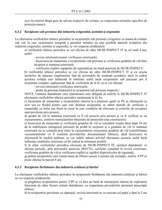 PT C 4/1-2003

        scos în exterior lângă gura de salvare respectiv de vizitare, cu respectarea normelor specifice de
        protecţia muncii.

6.3.2   Recipiente sub presiune din industria oxigenului, azotului şi argonului

La efectuarea verificărilor tehnice periodice la recipientele sub presiune criogenice cu manta de izolaţie
sub vid, la care examinarea integrală a pereţilor metalici nu este posibilă datorită izolaţiilor din
industria oxigenului, azotului şi argonului, se vor respecta următoarele:
        a) verificările tehnice periodice se vor efectua de către ISCIR-INSPECT IT la cel mult 4 ani,
        astfel:
                - revizia interioară (numai verificarea exterioară);
                - încercarea de etanşeitate a recipientului sub presiune şi verificarea gradului de vid între
                recipient şi mantaua exterioară;
                - verificarea reglării supapelor de siguranţă pe un stand autorizat de ISCIR-INSPECT;
        b) verificările tehnice periodice se vor efectua de către ISCIR-INSPECT IT şi cu ocazia
        lucrărilor de reparare (suplimentar faţă de perioadele de scadenţă acordate), dacă în cadrul
        acestora izolaţia este înlăturată în totalitate astfel încât recipientele sub presiune pot fi
        examinate complet; suplimentar faţă de verificările de la lit. a) se vor efectua:
                - revizia interioară (verificarea interioară);
                - proba de presiune hidraulică la recipientul sub presiune respectiv;
        NOTĂ: Unitatea deţinătoare (sau reparatoare) este obligată să solicite la ISCIR-INSPECT IT
        efectuarea verificărilor tehnice periodice menţionate la lit. b).
        c) încercarea de etanşeitate a recipientului interior la o presiune egală cu PS se efectuează cu
        azot sau cu fluidul pentru care este destinat recipientul; se admit metode de verificare a
        etanşeităţii cu heliu sau freon în cazul în care condiţiile de efectuare şi criteriile de acceptare
        sunt prevăzute prin proiect;
        d) gradul de vid în mantaua exterioară va fi cel prescris prin proiect şi va fi verificat cu un
        vacuummetru, conform instrucţiunilor întocmite de proiectant (sau constructor);
        e) încercarea de etanşeitate şi verificarea gradului de vid se consideră reuşite dacă după 24 ore
        de la stabilizarea (atingerea) presiunii de probă în recipient şi a gradului de vid în mantaua
        exterioară nu se constată prin citire la vacuummetru micşorarea gradului de vid (sensibilitatea
        vacuummetrului va fi conform prevederilor documentaţiei tehnice); dacă încercarea se
        efectuează în mediul ambiant, se vor stabili măsuri privind efectuarea acesteia astfel încât
        influenţa condiţiilor exterioare să fie redusă la minimum posibil;
        f) în afara verificărilor periodice efectuate de ISCIR-INSPECT IT, unitatea deţinătoare va
        efectua periodic, prin personalul autorizat (RSVTI), verificări constând în revizii exterioare,
        verificarea gradului de vid şi verificarea reglării şi sigilării dispozitivelor de siguranţă;
        g) pentru recipientele care conţin masa de filtrare-uscare a aerului (de exemplu: zeolit), VTP se
        poate efectua la maxim 6 ani.

6.3.3   Recipiente fierbătoare din industria celulozei şi hârtiei

La efectuarea verificărilor tehnice periodice la recipientele fierbătoare din industria celulozei şi hârtiei
se vor respecta următoarele:
        a) pregătirea recipientelor pentru VTP se va face pe bază de instrucţiuni interne de exploatare
        întocmite de către fiecare unitate deţinătoare, cu respectarea prevederilor prezentei prescripţii
        tehnice;
        b) la recipientele prevăzute cu căptuşeli, revizia interioară se va executa cel puţin o dată la 2 ani
                                                     51
 