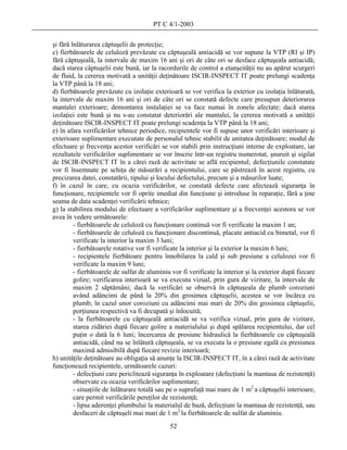 PT C 4/1-2003

şi fără înlăturarea căptuşelii de protecţie;
c) fierbătoarele de celuloză prevăzute cu căptuşeală antiacidă se vor supune la VTP (RI şi IP)
fără căptuşeală, la intervale de maxim 16 ani şi ori de câte ori se desface căptuşeala antiacidă;
dacă starea căptuşelii este bună, iar la racordurile de control a etanşeităţii nu au apărut scurgeri
de fluid, la cererea motivată a unităţii deţinătoare ISCIR-INSPECT IT poate prelungi scadenţa
la VTP până la 18 ani;
d) fierbătoarele prevăzute cu izolaţie exterioară se vor verifica la exterior cu izolaţia înlăturată,
la intervale de maxim 16 ani şi ori de câte ori se constată defecte care presupun deteriorarea
mantalei exterioare; demontarea instalaţiei se va face numai în zonele afectate; dacă starea
izolaţiei este bună şi nu s-au constatat deteriorări ale mantalei, la cererea motivată a unităţii
deţinătoare ISCIR-INSPECT IT poate prelungi scadenţa la VTP până la 18 ani;
e) în afara verificărilor tehnice periodice, recipientele vor fi supuse unor verificări interioare şi
exterioare suplimentare executate de personalul tehnic stabilit de unitatea deţinătoare; modul de
efectuare şi frecvenţa acestor verificări se vor stabili prin instrucţiuni interne de exploatare, iar
rezultatele verificărilor suplimentare se vor înscrie într-un registru numerotat, şnuruit şi sigilat
de ISCIR-INSPECT IT în a cărei rază de activitate se află recipientul; defecţiunile constatate
vor fi însemnate pe schiţa de măsurări a recipientului, care se păstrează în acest registru, cu
precizarea datei, constatării, tipului şi locului defectului, precum şi a măsurilor luate;
f) în cazul în care, cu ocazia verificărilor, se constată defecte care afectează siguranţa în
funcţionare, recipientele vor fi oprite imediat din funcţiune şi introduse în reparaţie, fără a ţine
seama de data scadenţei verificării tehnice;
g) la stabilirea modului de efectuare a verificărilor suplimentare şi a frecvenţei acestora se vor
avea în vedere următoarele:
         - fierbătoarele de celuloză cu funcţionare continuă vor fi verificate la maxim 1 an;
         - fierbătoarele de celuloză cu funcţionare discontinuă, placate antiacid cu bimetal, vor fi
         verificate la interior la maxim 3 luni;
         - fierbătoarele rotative vor fi verificate la interior şi la exterior la maxim 6 luni;
         - recipientele fierbătoare pentru înnobilarea la cald şi sub presiune a celulozei vor fi
         verificate la maxim 9 luni;
         - fierbătoarele de sulfat de aluminiu vor fi verificate la interior şi la exterior după fiecare
         golire; verificarea interioară se va executa vizual, prin gura de vizitare, la intervale de
         maxim 2 săptămâni; dacă la verificări se observă în căptuşeala de plumb coroziuni
         având adâncimi de până la 20% din grosimea căptuşelii, acestea se vor încărca cu
         plumb; în cazul unor coroziuni cu adâncimi mai mari de 20% din grosimea căptuşelii,
         porţiunea respectivă va fi decupată şi înlocuită;
         - la fierbătoarele cu căptuşeală antiacidă se va verifica vizual, prin gura de vizitare,
         starea zidăriei după fiecare golire a materialului şi după spălarea recipientului, dar cel
         puţin o dată la 6 luni; încercarea de presiune hidraulică la fierbătoarele cu căptuşeală
         antiacidă, când nu se înlătură căptuşeala, se va executa la o presiune egală cu presiunea
         maximă admisibilă după fiecare revizie interioară;
h) unităţile deţinătoare au obligaţia să anunţe la ISCIR-INSPECT IT, în a cărei rază de activitate
funcţionează recipientele, următoarele cazuri:
         - defecţiuni care periclitează siguranţa în exploatare (defecţiuni la mantaua de rezistenţă)
         observate cu ocazia verificărilor suplimentare;
         - situaţiile de înlăturare totală sau pe o suprafaţă mai mare de 1 m2 a căptuşelii interioare,
         care permit verificările pereţilor de rezistenţă;
         - lipsa aderenţei plumbului la materialul de bază, defecţiuni la mantaua de rezistenţă, sau
         desfaceri de căptuşeli mai mari de 1 m2 la fierbătoarele de sulfat de aluminiu.
                                              52
 