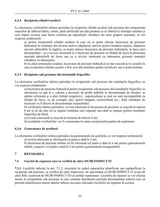 PT C 4/1-2003

6.3.4   Recipiente cilindri uscători

La efectuarea verificărilor tehnice periodice la recipiente cilindri uscători sub presiune din componenţa
maşinilor de fabricat hârtie, carton, piele artificială sau alte produse ce se fabrică în instalaţii similare şi
care impun uscarea unei benzi continue pe suprafeţele cilindrice ale unor grupuri acţionate, se vor
respecta următoarele:
       a) pentru recipientele cilindri uscători la care nu se poate efectua încercarea de presiune
       hidraulică în instalaţie din diverse motive (depăşirea sarcinii pentru fundaţia maşinii, depăşirea
       sarcinii admisibile în lagăre), se poate înlocui încercarea de presiune hidraulică, în baza unei
       documentaţii , cu o revizie interioară şi o încercare de presiune cu fluidul de lucru la presiunea
       maximă admisibilă de lucru sau cu o revizie interioară cu măsurarea grosimii mantalei
       cilindrice cu ultrasunete;
       b) în afara termenului scadent, încercarea de presiune hidraulică se mai execută şi în cazurile în
       care recipientul cilindru uscător a fost scos din instalaţie pentru rectificare sau o nouă montare.

6.3.5 Recipiente sub presiune din instalaţiile frigorifice

La efectuarea verificărilor tehnice periodice la recipientele sub presiune din instalaţiile frigorifice, se
vor respecta următoarele:
        a) încercarea de presiune hidraulică pentru recipientele sub presiune din instalaţiile frigorifice se
        efectuează cu apă la o valoare a presiunii de probă stabilită în documentaţia de însoţire; se
        admite utilizarea şi a altor lichide neagresive , nepericuloase şi care nu sunt incompatibile cu
        fluidul de lucru, ca de exemplu ulei, petrol lampant, tricloretilenă etc.; felul lichidului de
        încercare va fi înscris în documentaţia recipientului;
        b) verificările tehnice periodice, revizia interioară şi încercarea de presiune se execută la maxim
        8 ani şi ori de câte ori se supune instalaţia unei reparaţii sau când se impune golirea instalaţiei
        frigorifice de fluid;
        c) revizia exterioară se execută la termene de maxim 4 ani;
        d) rezultatele verificărilor vor fi consemnate în cartea recipientului-partea de exploatare.

6.3.6   Generatoare de acetilenă

La efectuarea verificărilor tehnice periodice la generatoarele de acetilenă, se vor respecta următoarele:
       a) revizia interioară se efectuează cel puţin o dată la 3 ani;
       b) încercarea de presiune trebuie să fie efectuată cel puţin o dată la 6 ani pentru generatoarele
       stabile, respectiv cel puţin o dată la 3 ani pentru generatoarele transportabile.

7       REPARAREA

7.1     Lucrări de reparare care se verifică de către ISCIR-INSPECT IT

7.1.1 Lucrările indicate la pct. 7.1.2, executate în cadrul reparaţiilor planificate sau neplanificate la
recipiente sub presiune, se verifică de către inspectorii de specialitate ai ISCIR-INSPECT IT şi/sau de
către RSL (autorizat de ISCIR-INSPECT IT) al unităţii reparatoare. Lucrările de reparare se vor efectua
numai la recipientele sub presiune la care unitatea deţinătoare prezintă documentaţia tehnică care să
permită identificarea tuturor datelor tehnice necesare efectuării lucrărilor de reparare la acestea.



                                                      53
 
