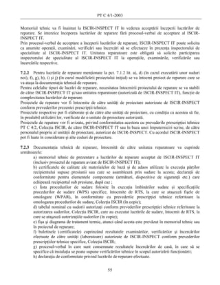 PT C 4/1-2003

Memoriul tehnic va fi înaintat la ISCIR-INSPECT IT în vederea acceptării începerii lucrărilor de
reparare. Se interzice începerea lucrărilor de reparare fără procesul-verbal de acceptare al ISCIR-
INSPECT IT.
Prin procesul-verbal de acceptare a începerii lucrărilor de reparare, ISCIR-INSPECT IT poate solicita
ca anumite operaţii, examinări, verificări sau încercări să se efectueze în prezenţa inspectorului de
specialitate al ISCIR-INSPECT IT. Unitatea reparatoare este obligată să solicite participarea
inspectorului de specialitate al ISCIR-INSPECT IT la operaţiile, examinările, verificările sau
încercările respective.

7.2.2 Pentru lucrările de reparare menţionate la pct. 7.1.2 lit. a), d) (în cazul executării unor suduri
noi), f), g), h), i) şi j) (în cazul modificării proiectului iniţial) se va întocmi proiect de reparare care se
va ataşa la documentaţia tehnică de reparare.
Pentru celelalte tipuri de lucrări de reparare, necesitatea întocmirii proiectului de reparare se va stabili
de către ISCIR-INSPECT IT şi/sau unitatea reparatoare (autorizată de ISCIR-INSPECT IT), funcţie de
complexitatea lucrărilor de reparare.
Proiectele de reparare vor fi întocmite de către unităţi de proiectare autorizate de ISCIR-INSPECT
conform prevederilor prezentei prescripţii tehnice.
Proiectele respective pot fi elaborate şi de către alte unităţi de proiectare, cu condiţia ca acestea să fie,
în prealabil utilizării lor, verificate de o unitate de proiectare autorizată.
Proiectele de reparare vor fi avizate, privind conformitatea acestora cu prevederile prescripţiei tehnice
PT C 4/2, Colecţia ISCIR, de către ISCIR-INSPECT IT sau în baza unei împuterniciri scrise, de către
personalul propriu al unităţii de proiectare, autorizat de ISCIR-INSPECT. Cu acordul ISCIR-INSPECT
pot fi luate în considerare şi alte coduri de proiectare.

7.2.3 Documentaţia tehnică de reparare, întocmită de către unitatea reparatoare va cuprinde
următoarele:
      a) memoriul tehnic de prezentare a lucrărilor de reparare acceptat de ISCIR-INSPECT IT
      (inclusiv proiectul de reparare avizat de ISCIR-INSPECT IT);
      b) certificatele de calitate ale materialelor de bază şi de adaos utilizate la execuţia părţilor
      recipientului supuse presiunii sau care se asamblează prin sudare la acesta; declaraţii de
      conformitate pentru elementele componente (armături, dispozitive de siguranţă etc.) care
      echipează recipientul sub presiune, după caz ;
      c) lista procedurilor de sudare folosite în execuţia îmbinărilor sudate şi specificaţiile
      procedurilor de sudare (WPS) specifice, întocmite de RTS, la care se ataşează fişele de
      omologare (WPAR), în conformitate cu prevederile prescripţiei tehnice referitoare la
      omologarea procedurilor de sudare, Colecţia ISCIR (în copie);
      d) tabelul nominal cu sudorii autorizaţi conform prevederilor prescripţiei tehnice referitoare la
      autorizarea sudorilor, Colecţia ISCIR, care au executat lucrările de sudare, întocmit de RTS, la
      care se ataşează autorizaţiile sudorilor (în copie);
      e) fişa şi diagrama de tratament termic, atunci când acesta este prevăzut în memoriul tehnic sau
      în proiectul de reparare;
      f) buletinele (certificatele) cuprinzând rezultatele examinărilor, verificărilor şi încercărilor
      efectuate de către unităţi (laboratoare) autorizate de ISCIR-INSPECT conform prevederilor
      prescripţiilor tehnice specifice, Colecţia ISCIR;
      g) procesul-verbal în care sunt consemnate rezultatele încercărilor de casă, în care să se
      specifice că instalaţia se poate supune verificărilor tehnice în scopul autorizării funcţionării;
      h) declaraţia de conformitate privind lucrările de reparare efectuate.


                                                      55
 
