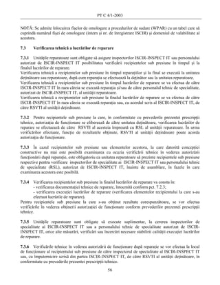 PT C 4/1-2003

NOTĂ: Se admite înlocuirea fişelor de omologare a procedurilor de sudare (WPAR) cu un tabel care să
cuprindă numărul fişei de omologare (intern şi nr. de înregistrare ISCIR) şi domeniul de valabilitate al
acestora.

7.3     Verificarea tehnică a lucrărilor de reparare

7.3.1 Unităţile reparatoare sunt obligate să asigure inspectorilor ISCIR-INSPECT IT sau personalului
autorizat de ISCIR-INSPECT IT posibilitatea verificării recipientelor sub presiune în timpul şi la
finalul lucrărilor de reparare.
Verificarea tehnică a recipientelor sub presiune în timpul reparaţiilor şi la final se execută la unitatea
deţinătoare sau reparatoare, după cum reparaţia se efectuează la deţinător sau la unitatea reparatoare.
Verificarea tehnică a recipientelor sub presiune în timpul lucrărilor de reparare se va efectua de către
ISCIR-INSPECT IT în raza căreia se execută reparaţia şi/sau de către personalul tehnic de specialitate,
autorizat de ISCIR-INSPECT IT, al unităţii reparatoare.
Verificarea tehnică a recipientelor sub presiune la finalul lucrărilor de reparare se va efectua de către
ISCIR-INSPECT IT în raza căreia se execută reparaţia sau, cu acordul scris al ISCIR-INSPECT IT, de
către RSVTI al unităţii deţinătoare.

7.3.2 Pentru recipientele sub presiune la care, în conformitate cu prevederile prezentei prescripţii
tehnice, autorizaţia de funcţionare se eliberează de către unitatea deţinătoare, verificarea lucrărilor de
reparare se efectuează de către RSVTI al acesteia împreună cu RSL al unităţii reparatoare. În urma
verificărilor efectuate, funcţie de rezultatele obţinute, RSVTI al unităţii deţinătoare poate acorda
autorizaţia de funcţionare.

7.3.3 În cazul recipientelor sub presiune sau elementelor acestora, la care datorită concepţiei
constructive nu mai este posibilă examinarea cu ocazia verificării tehnice în vederea autorizării
funcţionării după reparaţie, este obligatoriu ca unitatea reparatoare să prezinte recipientele sub presiune
respective pentru verificare inspectorilor de specialitate ai ISCIR-INSPECT IT sau personalului tehnic
de specialitate (RSL), autorizat de ISCIR-INSPECT IT, înainte de asamblare, în fazele în care
examinarea acestora este posibilă.

7.3.4   Verificarea recipientelor sub presiune la finalul lucrărilor de reparare va consta în:
        - verificarea documentaţiei tehnice de reparare, întocmită conform pct. 7.2.3;
        - verificarea execuţiei lucrărilor de reparare (verificarea elementelor recipientului la care s-au
        efectuat lucrările de reparare).
Pentru recipientele sub presiune la care s-au obţinut rezultate corespunzătoare, se vor efectua
verificările în vederea obţinerii autorizaţiei de funcţionare conform prevederilor prezentei prescripţii
tehnice.

7.3.5 Unităţile reparatoare sunt obligate să execute suplimentar, la cererea inspectorilor de
specialitate ai ISCIR-INSPECT IT sau a personalului tehnic de specialitate autorizat de ISCIR-
INSPECT IT, orice alte măsurări, verificări sau încercări necesare stabilirii calităţii execuţiei lucrărilor
de reparare.

7.3.6 Verificările tehnice în vederea autorizării de funcţionare după reparaţie se vor efectua la locul
de funcţionare al recipientului sub presiune de către inspectorul de specialitate al ISCIR-INSPECT IT
sau, cu împuternicire scrisă din partea ISCIR-INSPECT IT, de către RSVTI al unităţii deţinătoare, în
conformitate cu prevederile prezentei prescripţii tehnice.
                                                    56
 