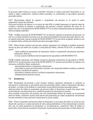PT C 4/1-2003

În procesul-verbal încheiat cu ocazia verificărilor efectuate în vederea autorizării funcţionării se vor
stabili şi datele următoarelor verificări tehnice periodice, în conformitate cu prevederile prezentei
prescripţii tehnice.

7.3.7 Documentaţia tehnică de reparare a recipientului sub presiune se va anexa la cartea
recipientului–partea de exploatare.
Efectuarea lucrărilor de reparare se va înscrie de către RSL al unităţii reparatoare în registrul intern de
evidenţă a lucrărilor de reparare a recipientelor sub presiune, conform modelului din anexa H, iar
pentru cele care se înregistrează la ISCIR-INSPECT IT şi în cartea recipientului-partea de exploatare la
rubrica evidenţa exploatării.

7.3.8 Unităţile autorizate de ISCIR-INSPECT IT să efectueze reparaţii la recipiente sub presiune vor
ţine la zi evidenţa lucrărilor executate (care fac obiectul prevederilor prezentei prescripţii tehnice), într-
un registru numerotat, şnuruit şi parafat de ISCIR-INSPECT IT în raza căreia se găseşte unitatea şi care
va cuprinde datele conform prevederilor prezentei prescripţii tehnice.

7.3.9 Pentru fiecare recipient sub presiune, unitatea reparatoare este obligată să modifice parametrii
înscrişi pe placa de timbru sau să aplice o nouă placă de timbru, conform STAS 4781, în următoarele
cazuri:
        - după modificarea parametrilor de funcţionare iniţiali ai recipientului sub presiune (presiune,
        temperatură, fluid etc.);
        - în toate cazurile stabilite/avizate de inspectorii de specialitate ai ISCIR-INSPECT IT.

7.3.10 Unităţile reparatoare sunt obligate să pună la dispoziţia inspectorilor de specialitate ai ISCIR-
INSPECT IT sau personalului autorizat de ISCIR-INSPECT IT, pe parcursul lucrărilor de reparare şi la
efectuarea verificărilor finale, următoarele:
       - documentaţia tehnică a recipientului sub presiune;
       - toate datele necesare privind lucrările executate, care să permită stabilirea calităţii şi modul de
       efectuare a lucrărilor de reparare;
       - personalul şi utilajele necesare verificării recipientelor sub presiune;
       - echipamentul de protecţie necesar.

7.4    Retimbrarea

7.4.1 Recipientele sub presiune a căror montare, reparare, exploatare, funcţionare şi verificare se
efectuează în conformitate cu prevederile prezentei prescripţii tehnice, aflate în funcţionare fără placa
de timbru, vor trebui să fie timbrate în conformitate cu prevederile prezentei prescripţii tehnice.
Aplicarea plăcii de timbru la recipientele sub presiune aflate în funcţionare se poate face atunci când
aceasta lipseşte, este deteriorată sau se modifică parametrii de funcţionare ai acestora.
Sunt exceptate recipientele sub presiune care prin documentaţia tehnică de însoţire nu au prevăzută
placă de timbru, conţinutul acesteia fiind marcat prin poansonare pe corpul recipientului sub presiune
sau prin etichetare şi sunt autorizate în funcţionare în aceste condiţii.

7.4.2 Pentru recipientele sub presiune aflate în funcţionare, la care placa de timbru nu există sau este
deteriorată, aceasta se va putea reconstitui de către unitatea deţinătoare, în baza documentaţiei existente
(din care să rezulte parametrii de funcţionare, nr. de fabricaţie/an, constructor). Placa de timbru se
poate aplica numai dacă pe recipientul sub presiune există marcate prin poansonare cel puţin datele (nr.


                                                     57
 