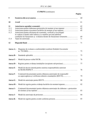 PT C 4/1-2003

                                                    CUPRINS (continuare)
                                                                                                                                  Pagina

9       Scoaterea din uz şi casarea ………................................................................................                  60

10      Avarii ........................................…........................….....................................................   61

11      Autorizarea agenţilor economici.……………...............................................................                             62
11.1    Autorizarea pentru elaborarea proiectelor de montare şi/sau reparare ………………….                                                    62
11.2    Autorizarea pentru executarea lucrărilor de montare şi/sau reparare................................                              65
11.3    Autorizarea pentru efectuarea de examinări, verificări şi investigaţii
        în vederea evaluării stării tehnice şi a studiilor privind stabilirea
        condiţiilor de funcţionare şi evaluarea duratei de funcţionare remanente..........……….                                           69
11.4    Tipuri de autorizaţii……………………………………………………………………...                                                                               71

12      Dispoziţii finale ………………………………………………………………………..                                                                                  71


Anexa A -     Diagrame de evaluare a conformităţii (conform Hotărârii Guvernului
              nr. 752/2002).......………………………………………………………………….                                                                             73

Anexa B -     Standarde aplicabile ………………………………………………………………..                                                                            75

Anexa C -     Model de proces-verbal ISCIR……………………………………………………..                                                                         76

Anexa D -     Registru pentru evidenţa instalaţiilor (recipiente sub presiune).....…………………                                               77

Anexa E -     Model de decizie internă pentru numirea responsabilului autorizat
              de ISCIR-INSPECT………………………………………………………………..                                                                                 78

Anexa F -     Conţinutul documentaţiei pentru obţinerea autorizaţiei de responsabil
              cu supravegherea şi verificarea tehnică a instalaţiilor (RSVTI).........……                                                 79

Anexa G -     Model de autorizaţie pentru RSVTI.........................................…………..................                           80

Anexa H -     Model de registru pentru evidenţa lucrărilor de montare/reparare......……………...                                             82

Anexa I -     Conţinutul documentaţiei pentru obţinerea autorizaţiei de elaborare a proiectelor
              de montare şi/sau reparare ……………………………………................................                                                  83

Anexa J -     Model de autorizaţie de proiectare.............................................................................            84

Anexa K -     Model de registru pentru avizări conforme proiecte..................................................                       85




                                                                     6
 