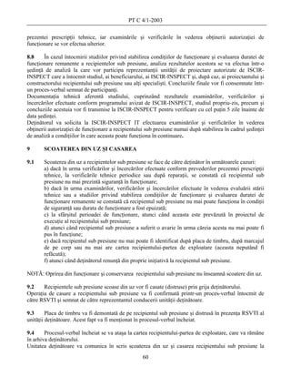PT C 4/1-2003

prezentei prescripţii tehnice, iar examinările şi verificările în vederea obţinerii autorizaţiei de
funcţionare se vor efectua ulterior.

8.8     În cazul întocmirii studiilor privind stabilirea condiţiilor de funcţionare şi evaluarea duratei de
funcţionare remanente a recipientelor sub presiune, analiza rezultatelor acestora se va efectua într-o
şedinţă de analiză la care vor participa reprezentanţii unităţii de proiectare autorizate de ISCIR-
INSPECT care a întocmit studiul, ai beneficiarului, ai ISCIR-INSPECT şi, după caz, ai proiectantului şi
constructorului recipientului sub presiune sau alţi specialişti. Concluziile finale vor fi consemnate într-
un proces-verbal semnat de participanţi.
Documentaţia tehnică aferentă studiului, cuprinzând rezultatele examinărilor, verificărilor şi
încercărilor efectuate conform programului avizat de ISCIR-INSPECT, studiul propriu-zis, precum şi
concluziile acestuia vor fi transmise la ISCIR-INSPECT pentru verificare cu cel puţin 5 zile înainte de
data şedinţei.
Deţinătorul va solicita la ISCIR-INSPECT IT efectuarea examinărilor şi verificărilor în vederea
obţinerii autorizaţiei de funcţionare a recipientului sub presiune numai după stabilirea în cadrul şedinţei
de analiză a condiţiilor în care aceasta poate funcţiona în continuare.

9      SCOATEREA DIN UZ ŞI CASAREA

9.1    Scoaterea din uz a recipientelor sub presiune se face de către deţinător în următoarele cazuri:
       a) dacă în urma verificărilor şi încercărilor efectuate conform prevederilor prezentei prescripţii
       tehnice, la verificările tehnice periodice sau după reparaţii, se constată că recipientul sub
       presiune nu mai prezintă siguranţă în funcţionare;
       b) dacă în urma examinărilor, verificărilor şi încercărilor efectuate în vederea evaluării stării
       tehnice sau a studiilor privind stabilirea condiţiilor de funcţionare şi evaluarea duratei de
       funcţionare remanente se constată că recipientul sub presiune nu mai poate funcţiona în condiţii
       de siguranţă sau durata de funcţionare a fost epuizată;
       c) la sfârşitul perioadei de funcţionare, atunci când aceasta este prevăzută în proiectul de
       execuţie al recipientului sub presiune;
       d) atunci când recipientul sub presiune a suferit o avarie în urma căreia acesta nu mai poate fi
       pus în funcţiune;
       e) dacă recipientul sub presiune nu mai poate fi identificat după placa de timbru, după marcajul
       de pe corp sau nu mai are cartea recipientului-partea de exploatare (aceasta neputând fi
       refăcută);
       f) atunci când deţinătorul renunţă din proprie iniţiativă la recipientul sub presiune.

NOTĂ: Oprirea din funcţionare şi conservarea recipientului sub presiune nu înseamnă scoatere din uz.

9.2    Recipientele sub presiune scoase din uz vor fi casate (distruse) prin grija deţinătorului.
Operaţia de casare a recipientului sub presiune va fi confirmată printr-un proces-verbal întocmit de
către RSVTI şi semnat de către reprezentantul conducerii unităţii deţinătoare.

9.3      Placa de timbru va fi demontată de pe recipientul sub presiune şi distrusă în prezenţa RSVTI al
unităţii deţinătoare. Acest fapt va fi menţionat în procesul-verbal încheiat.

9.4     Procesul-verbal încheiat se va ataşa la cartea recipientului-partea de exploatare, care va rămâne
în arhiva deţinătorului.
Unitatea deţinătoare va comunica în scris scoaterea din uz şi casarea recipientului sub presiune la
                                                    60
 