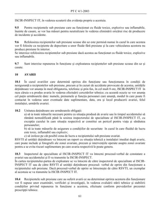 PT C 4/1-2003

ISCIR-INSPECT IT, în vederea scoaterii din evidenţa proprie a acestuia.

9.5     Pentru recipientele sub presiune care au funcţionat cu fluide toxice, explozive sau inflamabile,
înainte de casare, se vor lua măsuri pentru neutralizare în vederea eliminării oricărui risc de producere
de incidente şi accidente.

9.6     Refolosirea recipientelor sub presiune scoase din uz este permisă numai în cazul în care acestea
vor fi folosite ca recipiente de depozitare a unor fluide fără presiune şi la care vehicularea acestora nu
produce presiune în interior.
Se interzice refolosirea recipientelor sub presiune dacă acestea au funcţionat cu fluide toxice, explozive
sau inflamabile.

9.7     Sunt interzise repunerea în funcţiune şi exploatarea recipientelor sub presiune scoase din uz şi
casate.

10     AVARII

10.1 În cazul avariilor care determină oprirea din funcţiune sau funcţionarea în condiţii de
nesiguranţă a recipientelor sub presiune, precum şi în cazuri de accidente provocate de acestea, unităţile
deţinătoare vor anunţa în mod obligatoriu, telefonic şi prin fax, în cel mult 8 ore, ISCIR-INSPECT IT în
raza căruia s-a produs avaria în vederea efectuării cercetărilor tehnice; cu această ocazie se vor anunţa
cel puţin următoarele date: numele, prenumele şi funcţia persoanei care anunţă, modul în care poate fi
contactat în vederea unor eventuale date suplimentare, data, ora şi locul producerii avariei, felul
instalaţiei, urmările avariei.

10.2   Unitatea deţinătoare are următoarele obligaţii:
       a) să ia toate măsurile necesare pentru ca situaţia produsă de avarie sau în timpul accidentului să
       rămână nemodificată până la sosirea inspectorului de specialitate al ISCIR-INSPECT IT, cu
       excepţia cazului în care situaţia respectivă ar constitui un pericol pentru viaţa şi sănătatea
       persoanelor;
       b) să ia toate măsurile de asigurare a condiţiilor de securitate în cazul în care fluidul de lucru
       este toxic, inflamabil sau exploziv;
       c) să izoleze pe cât posibil zona de lucru a recipientului sub presiune avariat.
RSVTI al unităţii deţinătoare va întocmi un raport cu situaţia tehnică a instalaţiei imediat după avarie,
care poate include şi fotografii ale zonei avariate, precum şi intervenţiile operate asupra zonei avariate
pentru a se evita riscuri suplimentare pe care avaria respectivă le poate genera.

10.3 Inspectorul de specialitate al ISCIR-INSPECT IT va întocmi procesul-verbal de constatare a
avariei sau accidentului şi îl va transmite la ISCIR-INSPECT.
În cartea recipientului-partea de exploatare se va întocmi de către inspectorul de specialitate al ISCIR-
INSPECT IT sau de către RSVTI al unităţii deţinătoare procesul- verbal de oprire din funcţionare a
recipientului sub presiune. Dacă procesul-verbal de oprire se întocmeşte de către RSVTI, un exemplar
al acestuia se va transmite la ISCIR-INSPECT IT.

10.4 Recipientele sub presiune care au suferit avarii ce au determinat oprirea acestora din funcţionare
vor fi supuse unor examinări, verificări şi investigaţii, în vederea evaluării stării tehnice şi stabilirii
condiţiilor privind repunerea în funcţiune a acestora, efectuate conform prevederilor prezentei
prescripţii tehnice.
                                                    61
 