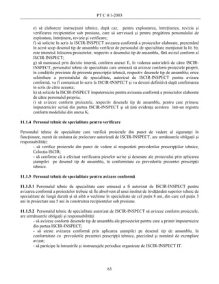 PT C 4/1-2003

       e) să elaboreze instrucţiuni tehnice, după caz, pentru exploatarea, întreţinerea, revizia şi
       verificarea recipientelor sub presiune, care să servească şi pentru pregătirea personalului de
       exploatare, întreţinere, revizie şi verificare;
       f) să solicite în scris la ISCIR-INSPECT avizarea conformă a proiectelor elaborate, prezentând
       în acest scop desenul tip de ansamblu verificat de personalul de specialitate menţionat la lit. b);
       este interzisă folosirea proiectelor, respectiv a desenului tip de ansamblu, fără avizul conform al
       ISCIR-INSPECT;
       g) să numească prin decizie internă, conform anexei E, în vederea autorizării de către ISCIR-
       INSPECT, personalul tehnic de specialitate care urmează să avizeze conform proiectele proprii,
       în condiţiile precizate de prezenta prescripţie tehnică, respectiv desenele tip de ansamblu; orice
       schimbare a personalului de specialitate, autorizat de ISCIR-INSPECT pentru avizare
       conformă, va fi comunicat în scris la ISCIR-INSPECT şi va deveni definitivă după confirmarea
       în scris de către aceasta;
       h) să solicite la ISCIR-INSPECT împuternicire pentru avizarea conformă a proiectelor elaborate
       de către personalul propriu;
       i) să avizeze conform proiectele, respectiv desenele tip de ansamblu, pentru care primesc
       împuternicire scrisă din partea ISCIR-INSPECT şi să ţină evidenţa acestora într-un registru
       conform modelului din anexa K.

11.1.4 Personal tehnic de specialitate pentru verificare

Personalul tehnic de specialitate care verifică proiectele din punct de vedere al siguranţei în
funcţionare, numit de unitatea de proiectare autorizată de ISCIR-INSPECT, are următoarele obligaţii şi
responsabilităţi:
       - să verifice proiectele din punct de vedere al respectării prevederilor prescripţiilor tehnice,
       Colecţia ISCIR;
       - să confirme că a efectuat verificarea pieselor scrise şi desenate ale proiectului prin aplicarea
       ştampilei pe desenul tip de ansamblu, în conformitate cu prevederile prezentei prescripţii
       tehnice.

11.1.5 Personal tehnic de specialitate pentru avizare conformă

11.1.5.1 Personalul tehnic de specialitate care urmează a fi autorizat de ISCIR-INSPECT pentru
avizarea conformă a proiectelor trebuie să fie absolvent al unui institut de învăţământ superior tehnic de
specialitate de lungă durată şi să aibă o vechime în specialitate de cel puţin 8 ani, din care cel puţin 3
ani în proiectare sau 5 ani în construirea recipientelor sub presiune.

11.1.5.2 Personalul tehnic de specialitate autorizat de ISCIR-INSPECT să avizeze conform proiectele,
are următoarele obligaţii şi responsabilităţi:
        - să avizeze conform desenele tip de ansamblu ale proiectelor pentru care a primit împuternicire
       din partea ISCIR-INSPECT;
        - să ateste avizarea conformă prin aplicarea ştampilei pe desenul tip de ansamblu, în
        conformitate cu prevederile prezentei prescripţii tehnice, precizând şi numărul de exemplare
        avizat;
        - să participe la întrunirile şi instructajele periodice organizate de ISCIR-INSPECT IT.




                                                   63
 