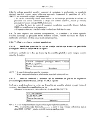 PT C 4/1-2003

11.1.6 În vederea autorizării agenţilor economici de proiectare, în conformitate cu prevederile
prezentei prescripţii tehnice, pentru eliberarea autorizaţiei inspectorul de specialitate al ISCIR-
INSPECT are următoarele obligaţii şi responsabilităţi:
       - să verifice concordanţa dintre datele trecute în documentaţia prezentată de unitatea de
       proiectare care solicită autorizarea şi situaţia din unitatea respectivă, precum şi existenţa
       prescripţiilor tehnice, Colecţia ISCIR, în domeniu;
       - să verifice din punct de vedere al cunoaşterii prevederilor prescripţiilor tehnice, Colecţia
       ISCIR, personalul propus pentru autorizare;
       - să întocmească un proces-verbal privind rezultatele verificărilor efectuate.

11.1.7 În cazul obţinerii unor rezultate corespunzătoare, ISCIR-INSPECT va elibera agentului
economic autorizaţia de proiectare pentru domeniul solicitat, conform modelului din anexa J.
Valabilitatea autorizaţiei este de 2 ani de la data emiterii acesteia.

11.1.8 Verificarea şi avizarea conformă a proiectelor

11.1.8.1       Verificarea proiectelor în ceea ce priveşte concordanţa acestora cu prevederile
prescripţiilor tehnice, Colecţia ISCIR, în vigoare

Confirmarea verificării se va face pe desenul tip de ansamblu aplicând pe copii ştampila conform
modelului de mai jos:

                                               *
                       Verificat, corespunde prescripţiei tehnice, Colecţia
                       ISCIR, în vigoare**:
                       Numele şi prenumele:
                       Data:                      Semnătura:

NOTE: * Se va scrie denumirea agentului economic.
      **Se vor menţiona indicativele principalelor prescripţii tehnice utilizate.

11.1.8.2      Avizarea conformă a desenului tip de ansamblu cu privire la respectarea
prevederilor prescripţiilor tehnice, Colecţia ISCIR, în vigoare

Confirmarea avizării conforme se va face pe desenul tip de ansamblu aplicând pe copii (minim 2
exemplare) ştampila conform modelului de mai jos:
      a) în cazul în care avizarea conformă se face de către ISCIR-INSPECT:

                        AVIZAT conform:*
                        ISCIR-INSPECT**
                        Numele şi prenumele:
                        Data:                           Semnătura:

NOTE: * Se vor menţiona indicativele principalelor prescripţii tehnice utilizate.
      ** Se specifică Inspecţia Teritorială................ În cazul în care avizarea conformă se face de
     către ISCIR-INSPECT (unitatea centrală) nu se va specifica nimic.



                                                   64
 