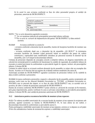 PT C 4/1-2003

       b) în cazul în care avizarea conformă se face de către personalul propriu al unităţii de
       proiectare, autorizat de ISCIR-INSPECT:

                         *
                         AVIZAT conform:**
                         Numele şi prenumele:
                         Data:                            Semnătura:
                         Nr./data: ***
                         Nr. autorizaţie/data:

NOTE: * Se va scrie denumirea agentului economic.
     ** Se vor menţiona indicativele principalelor prescripţii tehnice utilizate.
     ***Se va scrie nr. scrisorii de împuternicire din partea ISCIR-INSPECT şi data emiterii
          acesteia.

11.1.8.3        Avizarea conformă va consta în:
        - avizarea conformă a desenului tip de ansamblu, înainte de începerea lucrărilor de montare sau
        reparare;
        - avizarea conformă, după caz, a desenului tip de ansamblu „AS BUILT” la terminarea
        execuţiei lucrărilor de montare (când proiectul iniţial se modifică din punct de vedere
        constructiv), cuprinzând toate modificările introduse pe parcursul acesteia în desenul tip de
        ansamblu, care va fi ataşat la documentaţia tehnică.
Unitatea de proiectare răspunde de concepţia corectă a soluţiilor tehnice, de alegerea materialelor, de
calculul de rezistenţă potrivit condiţiilor de funcţionare în condiţii de siguranţă, de condiţiile tehnice de
execuţie şi control prevăzute în conformitate cu prevederile legale în vigoare, inclusiv ale prescripţiilor
tehnice, Colecţia ISCIR.
Unitatea în cadrul căreia se avizează conform desenele tip de ansamblu va reţine câte un exemplar din
fiecare. Acestea vor fi înscrise într-un registru de evidenţă conform modelului din anexa K.
Autorizaţia acordată de ISCIR-INSPECT agenţilor economici de proiectare trebuie să fie valabilă la
data avizării conforme a proiectelor.

11.1.8.4 Avizarea conformă a proiectelor, respectiv a desenelor tip de ansamblu, pentru recipientele sub
presiune vechi (care nu fac obiectul Hotărârii Guvernului nr. 752/2002 şi Hotărârii Guvernului nr.
454/2003) care se procură din import, se va face de către ISCIR-INSPECT sau, cu acordul scris al
acesteia, de către o unitate de proiectare autorizată de ISCIR-INSPECT.
Înainte de avizarea conformă, ISCIR-INSPECT poate solicita ca proiectul de execuţie să fie transmis,
prin grija importatorului, pentru verificare în ceea ce priveşte concordanţa cu prevederile prescripţiilor
tehnice, Colecţia ISCIR, unei unităţi de proiectare autorizate de ISCIR-INSPECT.

11.2   Autorizarea pentru executarea lucrărilor de montare şi/sau reparare

11.2.1 În vederea acordării autorizaţiei de a executa lucrări de montare şi/sau reparare la recipiente sub
presiune, agentul economic va înainta la ISCIR-INSPECT IT, în raza căreia îşi are sediul, o
documentaţie întocmită în conformitate cu prevederile anexei L.
Pentru prelungirea valabilităţii autorizaţiei de montare şi/sau reparare, cererea se va depune cu cel puţin
30 de zile calendaristice înainte de termenul de expirare a valabilităţii autorizaţiei.


                                                     65
 