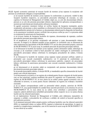 PT C 4/1-2003

11.2.2 Agenţii economici autorizaţi să execute lucrări de montare şi/sau reparare la recipiente sub
presiune au următoarele obligaţii şi responsabilităţi:
       a) să execute lucrările de montare şi/sau reparare în conformitate cu proiectul, valabil la data
       începerii lucrărilor respective, cu prevederile procesului tehnologic de execuţie, cu cele
       cuprinse în Sistemul de Management al Calităţii, după caz, cu cele din documentaţia tehnică,
       precum şi cu cele din prezenta prescripţie tehnică, răspunzând de aplicarea corespunzătoare a
       acestora pe toată durata prevăzută pentru utilizarea instalaţiei;
       b) agenţii economici montatori trebuie să verifice înainte de începerea montajului, pentru
       recipientele sub presiune a căror asamblare se efectuează la locul de funcţionare, corespondenţa
       subansamblurilor primite de la furnizor cu documentaţia tehnică pusă la dispoziţie de beneficiar
       şi să consemneze rezultatele acestor verificări într-un proces-verbal pe care îl va prezenta odată
       cu recipientul la autorizarea de funcţionare;
       c) să avizeze înainte de începerea lucrărilor de reparare, documentaţia de reparaţie, conform
       prevederilor prezentei prescripţii tehnice;
       d) să pregătească şi să prezinte recipientele sub presiune şi toate documentaţiile tehnice
       necesare, în timpul şi la sfârşitul montării şi/sau reparării, la verificările care se efectuează de
       către inspectorul de specialitate al ISCIR-INSPECT IT sau de către personalul propriu, autorizat
       de ISCIR-INSPECT IT în acest scop, în condiţiile precizate de prezenta prescripţie tehnică;
       e) să folosească la lucrările de montare şi/sau reparare, pentru elementele sudate, tehnologii de
       execuţie şi de examinare având la bază proceduri de sudare omologate în conformitate cu
       prevederile prescripţiei tehnice referitoare la omologarea procedurilor de sudare, Colecţia
       ISCIR;
       f) să folosească la lucrările de montare şi/sau reparare numai personal calificat; sudorii şi
       personalul care execută examinările nedistructive vor fi autorizaţi în conformitate cu
       prevederile prescripţiei tehnice referitoare la autorizarea sudorilor, respectiv ale prescripţiei
       tehnice referitoare la autorizarea personalului care execută examinări nedistructive, Colecţia
       ISCIR;
       g) să întocmească şi să prezinte odată cu recipientele sub presiune documentaţia tehnică
       prevăzută de prezenta prescripţie tehnică;
       h) să posede prescripţiile tehnice, Colecţia ISCIR, şi standardele specifice domeniului de lucrări
       pentru care solicită autorizarea;
       i) să întocmească şi să ţină la zi un registru de evidenţă pentru fiecare categorie de lucrări pentru
       care au fost autorizaţi, conform modelului din anexa H; registrele vor fi numerotate, vizate şi
       sigilate de ISCIR-INSPECT IT, în raza căreia îşi au sediul; pentru agenţii economici care au
       subunităţi în teritoriu, va exista pentru fiecare subunitate un registru de evidenţă a lucrărilor
       executate;
       j) să ia măsuri corespunzătoare astfel ca personalul tehnic propriu, autorizat de ISCIR-
       INSPECT IT, să-şi poată îndeplini în condiţii bune sarcinile prevăzute şi să comunice în scris la
       ISCIR-INSPECT IT, în raza căreia îşi au sediul, orice schimbare a personalului tehnic
       respectiv; până la definitivarea schimbării personalului tehnic respectiv nu se vor putea efectua
       lucrări care fac obiectul autorizaţiei;
       k) să implementeze Sistemul de Management al Calităţii, prin elaborarea manualelor de
       asigurare a calităţii, a procedurilor de verificare a calităţii, de control şi încercări specifice şi
       prin aplicarea acestora;
       l) să numească personal tehnic propriu pentru verificarea lucrărilor care fac obiectul autorizării
       (RSL) şi responsabil tehnic cu sudura (RTS), ingineri şi tehnicieni de specialitate, în raport cu
       numărul şi complexitatea instalaţiilor, care să fie autorizat în acest scop de ISCIR-INSPECT IT
       în raza căreia îşi au sediul.
                                                    66
 