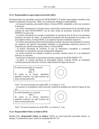 PT C 4/1-2003



11.2.3 Responsabilul cu supravegherea lucrărilor (RSL)

Personalul tehnic de specialitate autorizat de ISCIR-INSPECT IT pentru supravegherea montării şi/sau
reparării recipientelor sub presiune (RSL), are următoarele obligaţii şi responsabilităţi:
        - să cunoască legislaţia, prescripţiile tehnice, Colecţia ISCIR, standardele şi alte acte normative
        în domeniu;
        - să verifice introducerea în execuţie numai a proiectelor având desenul tip de ansamblu avizat
        conform de către ISCIR-INSPECT sau de către unităţi de proiectare autorizate de ISCIR-
        INSPECT în acest scop;
        - să verifice introducerea în execuţie a materialelor şi execuţia pe faze de lucru şi la terminarea
        lucrărilor, din punct de vedere al respectării prevederilor din documentaţia de execuţie şi ale
        prescripţiilor tehnice, Colecţia ISCIR, şi să supună la încercări instalaţiile respective;
        - să verifice documentaţia tehnică întocmită pentru lucrările efectuate (documentaţia de montare
        sau reparare) sub aspectul concordanţei instalaţiei cu documentaţia respectivă, precum şi al
        respectării prevederilor prescripţiilor tehnice, Colecţia ISCIR;
        - să încheie documente de verificare în care să consemneze constatările şi rezultatele
        verificărilor şi examinărilor, precum şi dispoziţiile obligatorii;
        - să verifice registrele de evidenţă a lucrărilor executate, conform anexei H, şi să urmărească
        ţinerea la zi a acestora;
        - să participe la întrunirile şi instructajele periodice organizate de ISCIR-INSPECT IT;
        - să aplice, în cazurile prevăzute de prescripţiile tehnice, Colecţia ISCIR, pe instalaţiile
        verificate poansonul oficial de verificare, după modelul din figura de mai jos:

       În centrul poansonului se va înscrie:
                         ISCIR
                         RSL 1*
       Pe contur se va înscrie: denumirea
       agentului economic sau sigla acestuia sau
       marca acestuia prescurtat.


       Notă: * În cazul existenţei mai multor RSL se va înscrie 2, 3 etc.
       - să semneze şi să ştampileze actele întocmite; modelul de ştampilă este indicat în figura de mai
       jos:
       În centrul ştampilei se va înscrie:
                          RSL1*
       Pe contur se va înscrie: denumirea
       agentului economic sau sigla acestuia sau
       marca acestuia prescurtat.

       Notă: * În cazul existenţei mai multor RSL se va înscrie 2, 3 etc.

11.2.4 Responsabilul Tehnic cu Sudura (RTS)

11.2.4.1 Prin „Responsabil Tehnic cu Sudura” (RTS), în sensul prezentei prescripţii tehnice, se
înţelege “Coordonatorul sudor” definit în standardul SR EN 719.
                                                    67
 