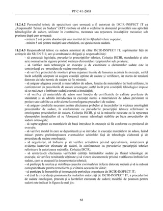 PT C 4/1-2003



11.2.4.2 Personalul tehnic de specialitate care urmează a fi autorizat de ISCIR-INSPECT IT ca
„Responsabil Tehnic cu Sudura” (RTS) trebuie să aibă o vechime în domeniul proiectării sau aplicării
tehnologiilor de sudare, utilizate în construirea, montarea sau repararea instalaţiilor mecanice sub
presiune după cum urmează:
        - minim 2 ani pentru absolvenţii unui institut de învăţământ tehnic superior;
        - minim 5 ani pentru maiştri sau tehnicieni, cu specialitatea sudură.

11.2.4.3 Responsabilul tehnic cu sudura autorizat de către ISCIR-INSPECT IT, suplimentar faţă de
cerinţele din SR EN 719, are şi următoarele obligaţii şi responsabilităţi:
        - să cunoască legislaţia, prevederile prescripţiilor tehnice, Colecţia ISCIR, standardele şi alte
        acte normative în vigoare privind sudarea elementelor recipientelor sub presiune;
        - să verifice dacă tehnologia de execuţie şi de examinare a elementelor sudate este în
        concordanţă cu procedura de sudare omologată;
        - să verifice proiectul de montare şi/sau reparare înainte de lansarea acestuia în execuţie, astfel
        încât soluţiile adoptate să asigure condiţii optime de sudare şi verificare, iar starea de tensiuni
        datorate ciclului termic de sudare să fie minimă;
        - să asigure alegerea corectă a materialelor de adaos, funcţie de materialele de bază utilizate, în
        conformitate cu procedurile de sudare omologate, astfel încât prin condiţiile tehnologice impuse
        să se realizeze o îmbinare sudată corectă a instalaţiei;
        - să verifice că materialele de adaos sunt însoţite de certificatele de calitate prevăzute de
        standarde şi să admită introducerea în execuţie numai a materialelor de adaos prevăzute în
        proiect sau stabilite ca echivalente la omologarea procedurii de sudare;
        - să asigure condiţiile necesare pentru efectuarea probelor şi încercărilor în vederea omologării
        procedurilor de sudare, în conformitate cu prevederile prescripţiei tehnice referitoare la
        omologarea procedurilor de sudare, Colecţia ISCIR, şi să ia măsurile necesare ca la repararea
        elementelor instalaţiilor să se folosească numai tehnologii stabilite pe baza procedurilor de
        sudare omologate;
        - să supravegheze ca materialele de bază introduse în execuţie să fie conforme cu proiectul de
        execuţie;
        - să verifice modul în care se depozitează şi se introduc în execuţie materialele de adaos, luând
        măsuri pentru preîntâmpinarea eventualelor schimbări faţă de tehnologia elaborată şi de
        procedura de sudare omologată;
        - să organizeze, să îndrume şi să verifice activitatea privind specializarea, autorizarea şi
        evidenţa lucrărilor efectuate de sudori, în conformitate cu prevederile prescripţiei tehnice
        referitoare la autorizarea sudorilor, Colecţia ISCIR;
        - să urmărească efectuarea verificării calităţii îmbinărilor sudate pe fluxul tehnologic de
        execuţie, să verifice rezultatele obţinute şi să vizeze documentele privind verificarea îmbinărilor
        sudate, care se ataşează la documentaţia tehnică;
        - să participe la analiza şi stabilirea cauzelor eventualelor defecte datorate sudurii şi să ia măsuri
        corespunzătoare pentru remedierea şi evitarea acestora în viitor;
        - să participe la întrunirile şi instructajele periodice organizate de ISCIR-INSPECT IT;
        - să ţină la zi evidenţa poansoanelor sudorilor autorizaţi de ISCIR-INSPECT IT, a procedurilor
        de sudare omologate, precum şi a lucrărilor executate de sudori; modelul de poanson pentru
        sudori este indicat în figura de mai jos:




                                                     68
 