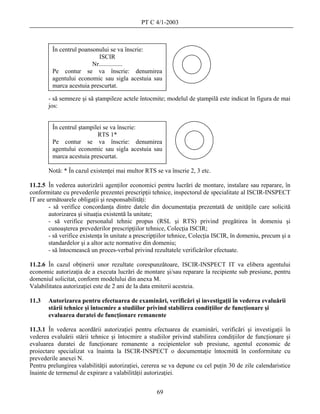 PT C 4/1-2003



         În centrul poansonului se va înscrie:
                           ISCIR
                         Nr...............
         Pe contur se va înscrie: denumirea
         agentului economic sau sigla acestuia sau
         marca acestuia prescurtat.

       - să semneze şi să ştampileze actele întocmite; modelul de ştampilă este indicat în figura de mai
       jos:


         În centrul ştampilei se va înscrie:
                           RTS 1*
         Pe contur se va înscrie: denumirea
         agentului economic sau sigla acestuia sau
         marca acestuia prescurtat.

       Notă: * În cazul existenţei mai multor RTS se va înscrie 2, 3 etc.

11.2.5 În vederea autorizării agenţilor economici pentru lucrări de montare, instalare sau reparare, în
conformitate cu prevederile prezentei prescripţii tehnice, inspectorul de specialitate al ISCIR-INSPECT
IT are următoarele obligaţii şi responsabilităţi:
        - să verifice concordanţa dintre datele din documentaţia prezentată de unităţile care solicită
        autorizarea şi situaţia existentă la unitate;
        - să verifice personalul tehnic propus (RSL şi RTS) privind pregătirea în domeniu şi
        cunoaşterea prevederilor prescripţiilor tehnice, Colecţia ISCIR;
        - să verifice existenţa în unitate a prescripţiilor tehnice, Colecţia ISCIR, în domeniu, precum şi a
        standardelor şi a altor acte normative din domeniu;
        - să întocmească un proces-verbal privind rezultatele verificărilor efectuate.

11.2.6 În cazul obţinerii unor rezultate corespunzătoare, ISCIR-INSPECT IT va elibera agentului
economic autorizaţia de a executa lucrări de montare şi/sau reparare la recipiente sub presiune, pentru
domeniul solicitat, conform modelului din anexa M.
Valabilitatea autorizaţiei este de 2 ani de la data emiterii acesteia.

11.3   Autorizarea pentru efectuarea de examinări, verificări şi investigaţii în vederea evaluării
       stării tehnice şi întocmire a studiilor privind stabilirea condiţiilor de funcţionare şi
       evaluarea duratei de funcţionare remanente

11.3.1 În vederea acordării autorizaţiei pentru efectuarea de examinări, verificări şi investigaţii în
vederea evaluării stării tehnice şi întocmire a studiilor privind stabilirea condiţiilor de funcţionare şi
evaluarea duratei de funcţionare remanente a recipientelor sub presiune, agentul economic de
proiectare specializat va înainta la ISCIR-INSPECT o documentaţie întocmită în conformitate cu
prevederile anexei N.
Pentru prelungirea valabilităţii autorizaţiei, cererea se va depune cu cel puţin 30 de zile calendaristice
înainte de termenul de expirare a valabilităţii autorizaţiei.


                                                    69
 
