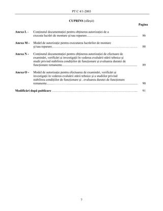 PT C 4/1-2003

                                                   CUPRINS (sfârşit)
                                                                                                                                  Pagina

Anexa L -   Conţinutul documentaţiei pentru obţinerea autorizaţiei de a
            executa lucrări de montare şi/sau reparare.....…………...........................................                          86

Anexa M -   Model de autorizaţie pentru executarea lucrărilor de montare
            şi/sau reparare..…………………………………………………………………….                                                                            88

Anexa N -   Conţinutul documentaţiei pentru obţinerea autorizaţiei de efectuare de
            examinări, verificări şi investigaţii în vederea evaluării stării tehnice şi
            studii privind stabilirea condiţiilor de funcţionare şi evaluarea duratei de
            funcţionare remanente..............................................................................................     89

Anexa O -   Model de autorizaţie pentru efectuarea de examinări, verificări şi
            investigaţii în vederea evaluării stării tehnice şi a studiilor privind
            stabilirea condiţiilor de funcţionare şi . evaluarea duratei de funcţionare
            remanente.........………….........................................................................................         90

Modificări după publicare ……………………………………………………………………...                                                                             91




                                                                7
 