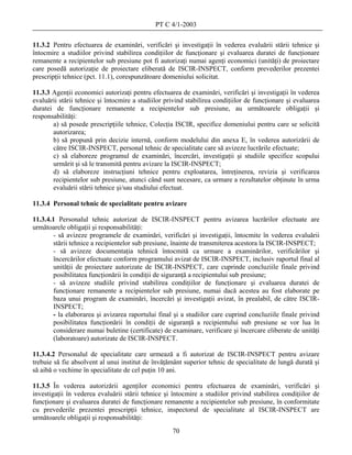 PT C 4/1-2003

11.3.2 Pentru efectuarea de examinări, verificări şi investigaţii în vederea evaluării stării tehnice şi
întocmire a studiilor privind stabilirea condiţiilor de funcţionare şi evaluarea duratei de funcţionare
remanente a recipientelor sub presiune pot fi autorizaţi numai agenţi economici (unităţi) de proiectare
care posedă autorizaţie de proiectare eliberată de ISCIR-INSPECT, conform prevederilor prezentei
prescripţii tehnice (pct. 11.1), corespunzătoare domeniului solicitat.

11.3.3 Agenţii economici autorizaţi pentru efectuarea de examinări, verificări şi investigaţii în vederea
evaluării stării tehnice şi întocmire a studiilor privind stabilirea condiţiilor de funcţionare şi evaluarea
duratei de funcţionare remanente a recipientelor sub presiune, au următoarele obligaţii şi
responsabilităţi:
       a) să posede prescripţiile tehnice, Colecţia ISCIR, specifice domeniului pentru care se solicită
       autorizarea;
       b) să propună prin decizie internă, conform modelului din anexa E, în vederea autorizării de
       către ISCIR-INSPECT, personal tehnic de specialitate care să avizeze lucrările efectuate;
       c) să elaboreze programul de examinări, încercări, investigaţii şi studiile specifice scopului
       urmărit şi să le transmită pentru avizare la ISCIR-INSPECT;
       d) să elaboreze instrucţiuni tehnice pentru exploatarea, întreţinerea, revizia şi verificarea
       recipientelor sub presiune, atunci când sunt necesare, ca urmare a rezultatelor obţinute în urma
       evaluării stării tehnice şi/sau studiului efectuat.

11.3.4 Personal tehnic de specialitate pentru avizare

11.3.4.1 Personalul tehnic autorizat de ISCIR-INSPECT pentru avizarea lucrărilor efectuate are
următoarele obligaţii şi responsabilităţi:
        - să avizeze programele de examinări, verificări şi investigaţii, întocmite în vederea evaluării
       stării tehnice a recipientelor sub presiune, înainte de transmiterea acestora la ISCIR-INSPECT;
        - să avizeze documentaţia tehnică întocmită ca urmare a examinărilor, verificărilor şi
       încercărilor efectuate conform programului avizat de ISCIR-INSPECT, inclusiv raportul final al
       unităţii de proiectare autorizate de ISCIR-INSPECT, care cuprinde concluziile finale privind
       posibilitatea funcţionării în condiţii de siguranţă a recipientului sub presiune;
        - să avizeze studiile privind stabilirea condiţiilor de funcţionare şi evaluarea duratei de
        funcţionare remanente a recipientelor sub presiune, numai dacă acestea au fost elaborate pe
        baza unui program de examinări, încercări şi investigaţii avizat, în prealabil, de către ISCIR-
        INSPECT;
        - la elaborarea şi avizarea raportului final şi a studiilor care cuprind concluziile finale privind
        posibilitatea funcţionării în condiţii de siguranţă a recipientului sub presiune se vor lua în
        considerare numai buletine (certificate) de examinare, verificare şi încercare eliberate de unităţi
        (laboratoare) autorizate de ISCIR-INSPECT.

11.3.4.2 Personalul de specialitate care urmează a fi autorizat de ISCIR-INSPECT pentru avizare
trebuie să fie absolvent al unui institut de învăţământ superior tehnic de specialitate de lungă durată şi
să aibă o vechime în specialitate de cel puţin 10 ani.

11.3.5 În vederea autorizării agenţilor economici pentru efectuarea de examinări, verificări şi
investigaţii în vederea evaluării stării tehnice şi întocmire a studiilor privind stabilirea condiţiilor de
funcţionare şi evaluarea duratei de funcţionare remanente a recipientelor sub presiune, în conformitate
cu prevederile prezentei prescripţii tehnice, inspectorul de specialitate al ISCIR-INSPECT are
următoarele obligaţii şi responsabilităţi:
                                                    70
 