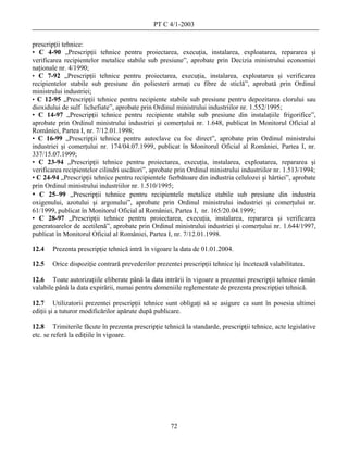 PT C 4/1-2003

prescripţii tehnice:
• C 4-90 „Prescripţii tehnice pentru proiectarea, execuţia, instalarea, exploatarea, repararea şi
verificarea recipientelor metalice stabile sub presiune”, aprobate prin Decizia ministrului economiei
naţionale nr. 4/1990;
• C 7-92 „Prescripţii tehnice pentru proiectarea, execuţia, instalarea, exploatarea şi verificarea
recipientelor stabile sub presiune din poliesteri armaţi cu fibre de sticlă”, aprobată prin Ordinul
ministrului industriei;
• C 12-95 „Prescripţii tehnice pentru recipiente stabile sub presiune pentru depozitarea clorului sau
dioxidului de sulf lichefiate”, aprobate prin Ordinul ministrului industriilor nr. 1.552/1995;
• C 14-97 „Prescripţii tehnice pentru recipiente stabile sub presiune din instalaţiile frigorifice”,
aprobate prin Ordinul ministrului industriei şi comerţului nr. 1.648, publicat în Monitorul Oficial al
României, Partea I, nr. 7/12.01.1998;
• C 16-99 „Prescripţii tehnice pentru autoclave cu foc direct”, aprobate prin Ordinul ministrului
industriei şi comerţului nr. 174/04.07.1999, publicat în Monitorul Oficial al României, Partea I, nr.
337/15.07.1999;
• C 23-94 „Prescripţii tehnice pentru proiectarea, execuţia, instalarea, exploatarea, repararea şi
verificarea recipientelor cilindri uscători”, aprobate prin Ordinul ministrului industriilor nr. 1.513/1994;
• C 24-94 „Prescripţii tehnice pentru recipientele fierbătoare din industria celulozei şi hârtiei”, aprobate
prin Ordinul ministrului industriilor nr. 1.510/1995;
• C 25–99 „Prescripţii tehnice pentru recipientele metalice stabile sub presiune din industria
oxigenului, azotului şi argonului”, aprobate prin Ordinul ministrului industriei şi comerţului nr.
61/1999, publicat în Monitorul Oficial al României, Partea I, nr. 165/20.04.1999;
• C 28-97 „Prescripţii tehnice pentru proiectarea, execuţia, instalarea, repararea şi verificarea
generatoarelor de acetilenă”, aprobate prin Ordinul ministrului industriei şi comerţului nr. 1.644/1997,
publicat în Monitorul Oficial al României, Partea I, nr. 7/12.01.1998.

12.4   Prezenta prescripţie tehnică intră în vigoare la data de 01.01.2004.

12.5   Orice dispoziţie contrară prevederilor prezentei prescripţii tehnice îşi încetează valabilitatea.

12.6 Toate autorizaţiile eliberate până la data intrării în vigoare a prezentei prescripţii tehnice rămân
valabile până la data expirării, numai pentru domeniile reglementate de prezenta prescripţiei tehnică.

12.7 Utilizatorii prezentei prescripţii tehnice sunt obligaţi să se asigure ca sunt în posesia ultimei
ediţii şi a tuturor modificărilor apărute după publicare.

12.8 Trimiterile făcute în prezenta prescripţie tehnică la standarde, prescripţii tehnice, acte legislative
etc. se referă la ediţiile în vigoare.




                                                    72
 