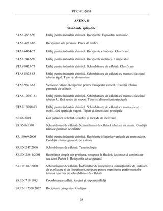 PT C 4/1-2003

                                         ANEXA B

                                    Standarde aplicabile

STAS 4635-90       Utilaj pentru industria chimică. Recipiente. Capacităţi nominale

STAS 4781-85       Recipiente sub presiune. Placa de timbru

STAS 6464-72       Utilaj pentru industria chimică. Recipiente cilindrice. Clasificare

STAS 7442-90       Utilaj pentru industria chimică. Recipiente metalice. Temperaturi

STAS 8435-75       Utilaj pentru industria chimică. Schimbătoare de căldură. Clasificare

STAS 8475-83       Utilaj pentru industria chimică. Schimbătoare de căldură cu manta şi fascicul
                   tubular rigid. Tipuri şi dimensiuni

STAS 9371-83       Vehicule rutiere. Recipiente pentru transportat ciment. Condiţii tehnice
                   generale de calitate

STAS 10987-83      Utilaj pentru industria chimică. Schimbătoare de căldură cu manta şi fascicul
                   tubular U, fără spaţiu de vapori. Tipuri şi dimensiuni principale

STAS 10988-83      Utilaj pentru industria chimică. Schimbătoare de căldură cu manta şi cap
                   mobil, fără spaţiu de vapori. Tipuri şi dimensiuni principale

SR 66:2001         Gaz petrolier lichefiat. Condiţii şi metode de încercare

SR 8566:1998       Schimbătoare de căldură. Schimbătoare de căldură tubulare cu manta. Condiţii
                   tehnice generale de calitate

SR 10869:2000      Utilaj pentru industria chimică. Recipiente cilindrice verticale cu amestecător.
                   Condiţii tehnice generale de calitate

SR EN 247:2000     Schimbătoare de căldură. Terminologie

SR EN 286-1:2001   Recipiente simple sub presiune, nesupuse la flacără, destinate să conţină aer
                   sau azot. Partea 1: Recipiente de uz general

SR EN 307:2000     Schimbătoare de căldură. Îndrumător de întocmire a instrucţiunilor de instalare,
                   de exploatare şi de întreţinere, necesare pentru menţinerea performanţelor
                   tuturor tipurilor de schimbătoare de căldură

SR EN 719:1995     Coordonarea sudării. Sarcini şi responsabilităţi

SR EN 12300:2002   Recipiente criogenice. Curăţare


                                              75
 
