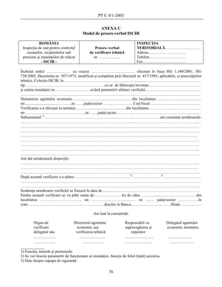 PT C 4/1-2003

                                                  ANEXA C
                                         Model de proces-verbal ISCIR

           ROMÂNIA                                                            INSPECŢIA
 Inspecţia de stat pentru controlul              Proces–verbal                TERITORIALĂ………………………
    cazanelor, recipientelor sub              de verificare tehnică           Adresa………………………..
 presiune şi instalaţiilor de ridicat           nr. …………….                    Telefon………………………
             - ISCIR -                                                        Fax……………………………

Încheiat astăzi ……………… cu ocazia …………………………… efectuat în baza HG 1.340/2001, HG
738/2003, Decretului nr. 587/1973, modificat şi completat prin Decretul nr. 417/1985, aplicabile, şi prescripţiilor
tehnice, Colecţia ISCIR, la ……………………………………………….........……………………………………
tip……………………………………………………cu nr. de fabricaţie/inventar…………………………………
şi cartea instalaţiei nr………………………având parametrii ultimei verificări……………………………………
………………………………………………………………………………………………………………………
Denumirea agentului economic………………………………………din localitatea………………………..……
str.................................………..nr…….judeţ/sector …………………. Cod fiscal ………….....………………….
Verificarea s-a efectuat la unitatea………...................................…din localitatea ………………………………...
str. ……………………………..….……nr.……judeţ/sector………….. ………………………………………..…
Subsemnatul 1)……………………………………………..……………………….…….am constatat următoarele:
………………………………………………………………………..………….……………………….……….…
…………………………………………………………..…………………………………………….……………
….…………………………………………………………………………………………..……….………………
……….……………………………………………………………………..…………..………….………………
……………….….…………………………………………………...………………..……………………………
……………………….………………………………….………………………………………………….………
………………………….…………………………………………………………………………………………..
………………………………………………………………………………………………………………………
Am dat următoarele dispoziţii:
….………………………………………………………………………………………………………….….……
….………………………..………………………………………………………………………………..….……
………………………………………………………………………………………………………………………
După această verificare s-a admis……………………………………2) …………………3)…….………………….
………………………………………………………………………………………………………………………
………………………………………………………………………………………………………………………
Scadenţa următoarei verificări se fixează la data de.............………………………………………………………
Pentru această verificare se va plăti suma de…………………lei de către ……….......………………………din
localitatea ………………………….. str. …………………………… nr. …… judeţ/sector ……………în
cont……………………………………………….…deschis la Banca..………..………………filiala ……………

                                                Am luat la cunoştinţă:

        Organ de                    Directorul agentului              Responsabil cu             Delegatul agentului
        verificare                    economic sau                    supravegherea şi           economic montator,
        delegatul său                verificarea tehnică                 reparator
      ……………                             ………………                        ..………………                    ..……………
      ……………                              ……………                        ……………….                      ….………….
___________
1) Funcţia, numele şi prenumele.
2) Se vor înscrie parametrii de funcţionare ai instalaţiei, funcţie de felul (tipul) acesteia.
3) Date despre supapa de siguranţă.

                                                           76
 