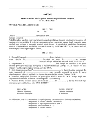 PT C 4/1-2003



                                                                 ANEXA E

                       Model de decizie internă pentru numirea responsabilului autorizat
                                              de ISCIR-INSPECT

ANTETUL AGENTULUI ECONOMIC

                                                               DECIZIE
                                                     Nr ..........din ........................

Unitatea ........................................... reprezentată prin ............................................................................
manager (director),
Având în vedere legislaţia cu privire la funcţionarea în condiţii de siguranţă a instalaţiilor mecanice sub
presiune, prin care unităţile de proiectare, montatoare şi/sau reparatoare precum şi cele care deţin aceste
instalaţii, sunt obligate să numească personal tehnic, ingineri şi tehnicieni de specialitate, în raport cu
numărul şi complexitatea instalaţiilor, care să fie autorizaţi de ISCIR-INSPECT, în vederea aplicării
măsurilor prevăzute de prescripţiile tehnice,

                                                               DECIDE:

1 Domnul (Doamna)....................................................de specialitate......................................................
având funcţia de........................................începând cu data de...........................se numeşte
*................................................................în cadrul unităţii, urmând a fi autorizat de ISCIR-INSPECT.
2 Responsabilul *....................................................................este obligat să cunoască şi să aplice
întocmai prevederile legislaţiei în vigoare şi prescripţiile tehnice, Colecţia ISCIR, sarcinile lui fiind
cele care rezultă din prescripţiile tehnice, Colecţia ISCIR.
3 Activitatea responsabilului *.............................................................va fi coordonată şi îndrumată din
partea conducerii de ............................................... care răspunde împreună cu acesta de luarea
măsurilor pentru aplicarea legislaţiei în vigoare şi a prescripţiilor tehnice, Colecţia ISCIR.
4 Încălcarea obligaţiilor prevăzute în prescripţiile tehnice, Colecţia ISCIR, atrage, după caz,
răspunderea disciplinară, materială, civilă sau penală a celor vinovaţi.
5 Prezenta decizie anulează decizia anterioară nr. ………din ………….. şi devine definitivă după
autorizarea responsabilului de către ISCIR-INSPECT.


               MANAGER,                                                                          OFICIU JURIDIC
               (Numele, prenumele,                                                               (Numele, prenumele
               semnătura şi ştampila)                                                            şi semnătura)


*Se completează, după caz: - Responsabil cu supravegherea şi verificarea tehnică a instalaţiilor (RSVTI);
                           - Responsabil cu avizarea conformă a proiectelor;
                           - Responsabil cu supravegherea lucrărilor (RSL);
                           - Responsabil tehnic cu sudura (RTS);
                           - Responsabil cu avizarea studiilor.




                                                                       78
 