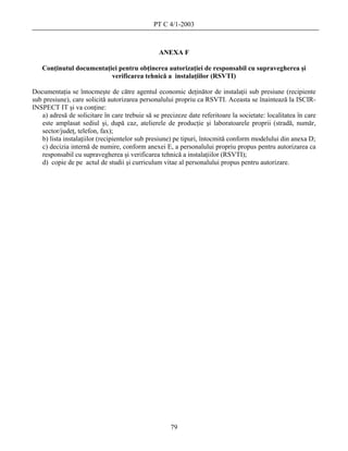 PT C 4/1-2003



                                                ANEXA F

   Conţinutul documentaţiei pentru obţinerea autorizaţiei de responsabil cu supravegherea şi
                         verificarea tehnică a instalaţiilor (RSVTI)

Documentaţia se întocmeşte de către agentul economic deţinător de instalaţii sub presiune (recipiente
sub presiune), care solicită autorizarea personalului propriu ca RSVTI. Aceasta se înaintează la ISCIR-
INSPECT IT şi va conţine:
   a) adresă de solicitare în care trebuie să se precizeze date referitoare la societate: localitatea în care
   este amplasat sediul şi, după caz, atelierele de producţie şi laboratoarele proprii (stradă, număr,
   sector/judeţ, telefon, fax);
   b) lista instalaţiilor (recipientelor sub presiune) pe tipuri, întocmită conform modelului din anexa D;
   c) decizia internă de numire, conform anexei E, a personalului propriu propus pentru autorizarea ca
   responsabil cu supravegherea şi verificarea tehnică a instalaţiilor (RSVTI);
   d) copie de pe actul de studii şi curriculum vitae al personalului propus pentru autorizare.




                                                     79
 