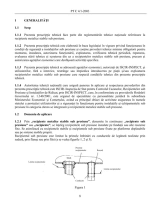 PT C 4/1-2003

1      GENERALITĂŢI

1.1    Scop

1.1.1 Prezenta prescripţie tehnică face parte din reglementările tehnice naţionale referitoare la
recipiente metalice stabile sub presiune.

1.1.2 Prezenta prescripţie tehnică este elaborată în baza legislaţiei în vigoare privind funcţionarea în
condiţii de siguranţă a instalaţiilor sub presiune şi conţine prevederi tehnice minime obligatorii pentru
montarea, instalarea, autorizarea funcţionării, exploatarea, verificarea tehnică periodică, repararea,
evaluarea stării tehnice şi scoaterea din uz a recipientelor metalice stabile sub presiune, precum şi
autorizarea agenţilor economici care desfăşoară activităţi specifice.

1.1.3 Prezenta prescripţie tehnică se adresează agenţilor economici, autorizaţi de ISCIR-INSPECT, şi
utilizatorilor, fără a interzice, restrânge sau împiedica introducerea pe piaţă şi/sau exploatarea
recipientelor metalice stabile sub presiune care respectă condiţiile tehnice din prezenta prescripţie
tehnică.

1.1.4 Autoritatea tehnică naţională care asigură punerea în aplicare şi respectarea prevederilor din
prezenta prescripţie tehnică este ISCIR–Inspecţia de Stat pentru Controlul Cazanelor, Recipientelor sub
Presiune şi Instalaţiilor de Ridicat, prin ISCIR-INSPECT, care, în conformitate cu prevederile Hotărârii
Guvernului nr. 1.340/2001, este organul de specialitate cu personalitate juridică în subordinea
Ministerului Economiei şi Comerţului, având ca principal obiect de activitate asigurarea în numele
statului a protecţiei utilizatorilor şi a siguranţei în funcţionare pentru instalaţiile şi echipamentele sub
presiune în categoria cărora se integrează şi recipientele metalice stabile sub presiune.

1.2    Domeniu de aplicare

1.2.1 Prin „recipiente metalice stabile sub presiune”, denumite în continuare „recipiente sub
presiune” sau „recipiente”, se înţeleg recipientele sub presiune instalate pe fundaţii sau alte reazeme
fixe. Se asimilează cu recipientele stabile şi recipientele sub presiune fixate pe platforme deplasabile
sau pe sisteme mobile proprii.
Recipientul sub presiune este limitat la primele îmbinări cu conductele de legătură realizate prin
sudură, prin flanşe sau prin filet (a se vedea figurile 1, 2 şi 3).

                                                  Peretele
                                                  recipientului     Racord


                                          Mufă
           Limita recipientului


                                                                             Limita recipientului




                                                  Conductă
                                              Figura 1 1
                                                Figura
                                                 Figura 1

                                                      8
 