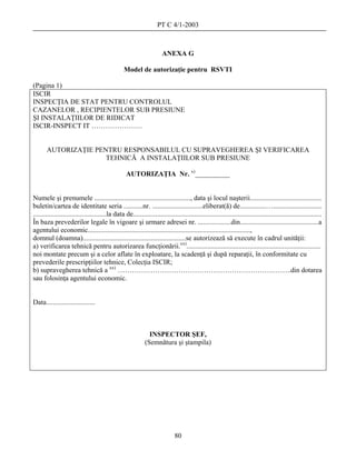 PT C 4/1-2003



                                                                       ANEXA G

                                                  Model de autorizaţie pentru RSVTI

(Pagina 1)
ISCIR
INSPECŢIA DE STAT PENTRU CONTROLUL
CAZANELOR , RECIPIENTELOR SUB PRESIUNE
ŞI INSTALAŢIILOR DE RIDICAT
ISCIR-INSPECT IT ………………….


       AUTORIZAŢIE PENTRU RESPONSABILUL CU SUPRAVEGHEREA ŞI VERIFICAREA
                      TEHNICĂ A INSTALAŢIILOR SUB PRESIUNE

                                                   AUTORIZAŢIA Nr. x)__________


Numele şi prenumele ......................................................., data şi locul naşterii.........................................
buletin/cartea de identitate seria ...........nr. .............................eliberat(ă) de...............…............................
..........................................la data de............................................................................................................
În baza prevederilor legale în vigoare şi urmare adresei nr. ...................din.............................................a
agentului economic.............................................................................................,
domnul (doamna)...........................................................se autorizează să execute în cadrul unităţii:
a) verificarea tehnică pentru autorizarea funcţionării.xx).............................................................................
noi montate precum şi a celor aflate în exploatare, la scadenţă şi după reparaţii, în conformitate cu
prevederile prescripţiilor tehnice, Colecţia ISCIR;
b) supravegherea tehnică a xx) ………………………………………………………….……..din dotarea
sau folosinţa agentului economic.


Data............................



                                                               INSPECTOR ŞEF,
                                                             (Semnătura şi ştampila)




                                                                              80
 
