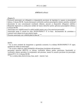 PT C 4/1-2003



                                          ANEXA G (sfârşit)


(Pagina 2)
Posesorul autorizaţiei are obligaţiile şi răspunderile prevăzute de legislaţia în vigoare şi prescripţiile
tehnice, Colecţia ISCIR. Acesta efectuează verificările conform prescripţiilor tehnice amintite, încheind
documente în care consemnează rezultatele obţinute, precum şi dispoziţiile obligatorii stabilite.
Răspunde împreună cu conducerea unităţii de luarea măsurilor pentru aplicarea prescripţiilor tehnice,
Colecţia ISCIR.
Autorizaţia este valabilă numai în cadrul unităţii pentru care a fost autorizat personalul.
Autorizaţia poate fi retrasă de către ISCIR-INSPECT IT în baza documentului de constatare a
comiterii unor abateri de la prevederile legale.
Prezenta autorizaţie este valabilă până la data de xxx)……………………………..



NOTE:
x)
    Se va trece numărul de înregistrare a agentului economic în evidenţa ISCIR-INSPECT IT supra
numărul de ordine al autorizaţiei.
xx)
    Se va trece, după caz, tipul instalaţiilor sub presiune (recipiente sub presiune);
personalul autorizat (RSVTI) va efectua verificările tehnice pentru autorizarea funcţionării şi
verificările tehnice periodice la recipientele sub presiune, numai în cazurile prevăzute de prescripţia
tehnică PT C 4/1, Colecţia ISCIR.
xxx)
     Se va indica data efectivă (ziua, luna, anul) – maxim 2 ani.




                                                   81
 