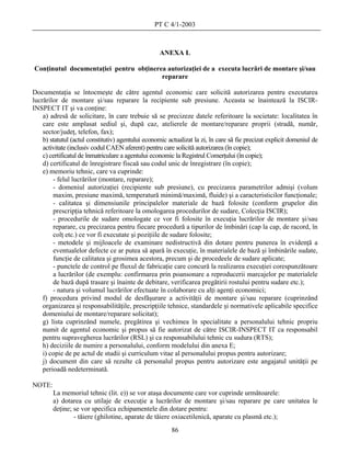 PT C 4/1-2003



                                                    ANEXA L

Conţinutul documentaţiei pentru obţinerea autorizaţiei de a executa lucrări de montare şi/sau
                                        reparare

Documentaţia se întocmeşte de către agentul economic care solicită autorizarea pentru executarea
lucrărilor de montare şi/sau reparare la recipiente sub presiune. Aceasta se înaintează la ISCIR-
INSPECT IT şi va conţine:
    a) adresă de solicitare, în care trebuie să se precizeze datele referitoare la societate: localitatea în
    care este amplasat sediul şi, după caz, atelierele de montare/reparare proprii (stradă, număr,
    sector/judeţ, telefon, fax);
    b) statutul (actul constitutiv) agentului economic actualizat la zi, în care să fie precizat explicit domeniul de
    activitate (inclusiv codul CAEN aferent) pentru care solicită autorizarea (în copie);
    c) certificatul de înmatriculare a agentului economic la Registrul Comerţului (în copie);
    d) certificatul de înregistrare fiscaă sau codul unic de înregistrare (în copie);
    e) memoriu tehnic, care va cuprinde:
        - felul lucrărilor (montare, reparare);
        - domeniul autorizaţiei (recipiente sub presiune), cu precizarea parametrilor admişi (volum
        maxim, presiune maximă, temperatură minimă/maximă, fluide) şi a caracteristicilor funcţionale;
        - calitatea şi dimensiunile principalelor materiale de bază folosite (conform grupelor din
        prescripţia tehnică referitoare la omologarea procedurilor de sudare, Colecţia ISCIR);
        - procedurile de sudare omologate ce vor fi folosite în execuţia lucrărilor de montare şi/sau
        reparare, cu precizarea pentru fiecare procedură a tipurilor de îmbinări (cap la cap, de racord, în
        colţ etc.) ce vor fi executate şi poziţiile de sudare folosite;
        - metodele şi mijloacele de examinare nedistructivă din dotare pentru punerea în evidenţă a
        eventualelor defecte ce ar putea să apară în execuţie, în materialele de bază şi îmbinările sudate,
        funcţie de calitatea şi grosimea acestora, precum şi de procedeele de sudare aplicate;
        - punctele de control pe fluxul de fabricaţie care concură la realizarea execuţiei corespunzătoare
        a lucrărilor (de exemplu: confirmarea prin poansonare a reproducerii marcajelor pe materialele
        de bază după trasare şi înainte de debitare, verificarea pregătirii rostului pentru sudare etc.);
        - natura şi volumul lucrărilor efectuate în colaborare cu alţi agenţi economici;
    f) procedura privind modul de desfăşurare a activităţii de montare şi/sau reparare (cuprinzând
    organizarea şi responsabilităţile, prescripţiile tehnice, standardele şi normativele aplicabile specifice
    domeniului de montare/reparare solicitat);
    g) lista cuprinzând numele, pregătirea şi vechimea în specialitate a personalului tehnic propriu
    numit de agentul economic şi propus să fie autorizat de către ISCIR-INSPECT IT ca responsabil
    pentru supravegherea lucrărilor (RSL) şi ca responsabilului tehnic cu sudura (RTS);
    h) deciziile de numire a personalului, conform modelului din anexa E;
    i) copie de pe actul de studii şi curriculum vitae al personalului propus pentru autorizare;
    j) document din care să rezulte că personalul propus pentru autorizare este angajatul unităţii pe
    perioadă nedeterminată.

NOTE:
        La memoriul tehnic (lit. e)) se vor ataşa documente care vor cuprinde următoarele:
        a) dotarea cu utilaje de execuţie a lucrărilor de montare şi/sau reparare pe care unitatea le
        deţine; se vor specifica echipamentele din dotare pentru:
                - tăiere (ghilotine, aparate de tăiere oxiacetilenică, aparate cu plasmă etc.);
                                                         86
 