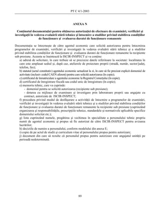 PT C 4/1-2003



                                                    ANEXA N

  Conţinutul documentaţiei pentru obţinerea autorizaţiei de efectuare de examinări, verificări şi
investigaţii în vederea evaluării stării tehnice şi întocmire a studiilor privind stabilirea condiţiilor
                   de funcţionare şi evaluarea duratei de funcţionare remanente

Documentaţia se întocmeşte de către agentul economic care solicită autorizarea pentru întocmirea
programelor de examinări, verificări şi investigaţii în vederea evaluării stării tehnice şi a studiilor
privind stabilirea condiţiilor de funcţionare şi evaluarea duratei de funcţionare remanente la recipiente
sub presiune. Aceasta se înaintează la ISCIR-INSPECT şi va conţine:
    a) adresă de solicitare, în care trebuie să se precizeze datele referitoare la societate: localitatea în
    care este amplasat sediul şi, după caz, atelierele de proiectare proprii (stradă, număr, sector/judeţ,
    telefon, fax);
    b) statutul (actul constitutiv) agentului economic actualizat la zi, în care să fie precizat explicit domeniul de
    activitate (inclusiv codul CAEN aferent) pentru care solicită autorizarea (în copie);
    c) certificatul de înmatriculare a agentului economic la Registrul Comerţului (în copie);
    d) certificatul de înregistrare fiscală sau codul unic de înregistrare (în copie);
    e) memoriu tehnic, care va cuprinde:
        - domeniul pentru se solicită autorizarea (recipiente sub presiune);
        - dotarea cu mijloace de examinare şi investigare prin laboratoare proprii sau angajate cu
        contract, autorizate de ISCIR-INSPECT;
    f) procedura privind modul de desfăşurare a activităţii de întocmire a programelor de examinări,
    verificări şi investigaţii în vederea evaluării stării tehnice şi a studiilor privind stabilirea condiţiilor
    de funcţionare şi evaluarea duratei de funcţionare remanente la recipiente sub presiune (cuprinzând
    organizarea şi responsabilităţile, prescripţiile tehnice, standardele şi normativele aplicabile specifice
    domeniului solicitat etc.);
    g) lista cuprinzând numele, pregătirea şi vechimea în specialitate a personalului tehnic propriu
    numit de agentul economic şi propus să fie autorizat de către ISCIR-INSPECT pentru avizarea
    lucrărilor;
    h) deciziile de numire a personalului, conform modelului din anexa E;
    i) copie de pe actul de studii şi curriculum vitae al personalului propus pentru autorizare;
    j) document din care să rezulte că personalul propus pentru autorizare este angajatul unităţii pe
    perioadă nedeterminată.




                                                         89
 