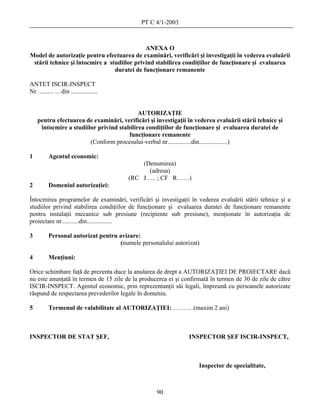 PT C 4/1-2003



                                             ANEXA O
Model de autorizaţie pentru efectuarea de examinări, verificări şi investigaţii în vederea evaluării
 stării tehnice şi întocmire a studiilor privind stabilirea condiţiilor de funcţionare şi evaluarea
                                 duratei de funcţionare remanente

ANTET ISCIR-INSPECT
Nr. ......... ... din .................


                                           AUTORIZAŢIE
    pentru efectuarea de examinări, verificări şi investigaţii în vederea evaluării stării tehnice şi
     întocmire a studiilor privind stabilirea condiţiilor de funcţionare şi evaluarea duratei de
                                       funcţionare remanente
                        (Conform procesului-verbal nr...............din..................)

1         Agentul economic:
                                              (Denumirea)
                                                (adresa)
                                          (RC J….. ; CF R……)
2         Domeniul autorizaţiei:

Întocmirea programelor de examinări, verificări şi investigaţii în vederea evaluării stării tehnice şi a
studiilor privind stabilirea condiţiilor de funcţionare şi evaluarea duratei de funcţionare remanente
pentru instalaţii mecanice sub presiune (recipiente sub presiune), menţionate în autorizaţia de
proiectare nr...........din................

3         Personal autorizat pentru avizare:
                                    (numele personalului autorizat)

4         Menţiuni:

Orice schimbare faţă de prezenta duce la anularea de drept a AUTORIZAŢIEI DE PROIECTARE dacă
nu este anunţată în termen de 15 zile de la producerea ei şi confirmată în termen de 30 de zile de către
ISCIR-INSPECT. Agentul economic, prin reprezentanţii săi legali, împreună cu persoanele autorizate
răspund de respectarea prevederilor legale în domeniu.

5         Termenul de valabilitate al AUTORIZAŢIEI: ……….(maxim 2 ani)



INSPECTOR DE STAT ŞEF,                                         INSPECTOR ŞEF ISCIR-INSPECT,



                                                                   Inspector de specialitate,



                                                   90
 