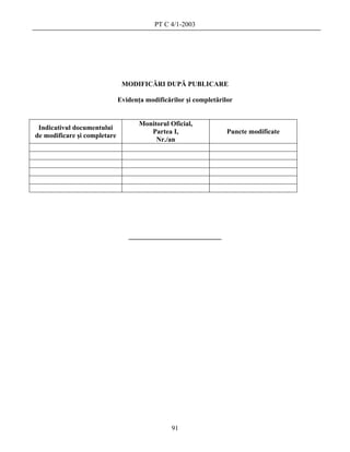 PT C 4/1-2003




                               MODIFICĂRI DUPĂ PUBLICARE

                              Evidenţa modificărilor şi completărilor


                                     Monitorul Oficial,
 Indicativul documentului
                                        Partea I,                  Puncte modificate
de modificare şi completare
                                          Nr./an




                                 ___________________________




                                                91
 