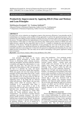 Mallikarjun Koripadu Int. Journal of Engineering Research and Applications www.ijera.com
ISSN : 2248-9622, Vol. 4, Issue 10( Part - 3), October 2014, pp.12-14
www.ijera.com 12 | P a g e
Productivity Improvement by Applying DILO (Time and Motion)
and Lean Principles
Mallikarjun Koripadu*, K. Venkata Subbiah**
*(Research Scholar in Mechanical Engineering, Andhra University, Visakhapatnam)
** (Department of Mechanical Engineering, Andhra University, Visakhapatnam)
ABSTRACT
In recent years, service industries are struggling to improve their processes efficiencies. Lean principles and the
methodologies are becoming a prime problem solving approaches to perform the operational processes with a
minimum non-value adding activities resulting in reduced wait time, movements, defect rates and other delays in
the process. This paper addresses the implementation of lean principles in a one of the service organizations. The
main objective of this paper is to draw the As-Is process map, conduct process analysis to identify non-value
added activities, capture the time using DILO (day in a life of…), simplify or eliminate the same and improve
efficiency of the process. Through the application of lean principles the As-Is and To-Be process maps are
constructed to improve the operational processes by identifying different waste and its sources of wastes. A
noticeable reduction in processing time is observed in the process by simplifying and eliminating the non value
added activities in the process. This case study can be useful in developing a more generic approach to design
lean environment
Keywords - Lean, Process Analysis, DILO, Time and Motion, NVA, WIP
I. INTRODUCTION
Lean principles are based on the Toyota
production systems developed by Toyota which
focuses on eliminating wastes, reducing inventory,
improving throughput, and bring employees attention
to problems and suggest the improvements in a very
simple and quick ways. The term Lean was first
introduced by John Krafcik in 1988. The main goal of
the lean is to eliminate the waste, and Toyota
categorized into 3 Ms such as, Muda, Muri and Mura.
While most people who have had contact with lean
principles will have been made aware of the 7 wastes
and Muda they often have not been introduced to
Muri and Mura at all. Yet these wastes are often far
more important to tackle than Muda and often are the
underlying causes of the Muda that are observed
within each processes. While Muda is the non-value
adding actions within the processes; Muri is to
overburden or be unreasonable while Mura is
unevenness. Muda is any activity or task in the
process that does not add value; a physical waste of
individual time, resources and ultimately money.
These wastes were categorized by Taiichi Ohno
within the Toyota production system, they are;
Transportation - the movement of product between
operations, and locations, Inventory - the work in
progress (WIP) and stocks of finished goods and raw
materials that a company holds, Motion - the physical
movement of a person or machine whilst conducting
an operation, Waiting - the act of waiting for a
machine to finish, for product to arrive, or any other
cause, Over production - Over producing product
beyond what the customer has ordered, over
processing - conducting operations beyond those that
customer requires, defects - product rejects and
rework within your processes. To this list of the
original seven wastes most people also add the
following; Talent - failing to utilize the skills and
knowledge of all of your employees, Resources -
failing to turn off lights and unused machines, By-
Products - not making use of by-products of the entire
process. Lean concentrates on removal of wastes, but
not just Muda, it also about removing Mura and Muri
too. Lean provides numerous benefits including,
reduced lead or cycle time, decreased work in
progress (WIP), reduced cost, increased resource
utilization, and improved quality employee morale.
The set of tools used during the study are (i) Process
Analysis, (ii) DILO and (iii) SECAR Analysis to
identify the different wastes in the process and
solutions deployed in one of the example service
industry..
II. PROCESS ANALYSIS
Process Mapping is a workflow diagram to bring
forth a clearer understanding of a process steps or
series of parallel process steps in the process. It is also
a graphical representation of steps, events, operations
and relationships of resources within a process. This
is a means of systematically diagnosing activity and
information flow. This can reveal unnecessary,
RESEARCH ARTICLE OPEN ACCESS
 