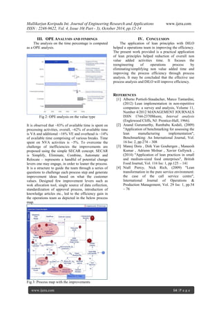 Mallikarjun Koripadu Int. Journal of Engineering Research and Applications www.ijera.com
ISSN : 2248-9622, Vol. 4, Issue 10( Part - 3), October 2014, pp.12-14
www.ijera.com 14 | P a g e
III. OPE ANALYSIS AND FINDINGS
The analysis on the time percentage is computed
as a OPE analysis.
Fig 2: OPE analysis on the value type
It is observed that ~83% of available time is spent on
processing activities, overall, ~62% of available time
is VA and additional ~16% VE and overhead is ~14%
of available time comprising of various breaks. Time
spent on NVA activities is ~5%. To overcome the
challenge of inefficiencies the improvements are
proposed using the simple SECAR concept. SECAR
is Simplify, Eliminate, Combine, Automate and
Relocate – represents a handful of potential change
levers one may engage, in order to leaner the process.
It is a structure to guide the team through a series of
questions to challenge each process step and generate
improvement ideas based on what the customer
values. Designed few improvement levers such as
wok allocation tool, single source of data collection,
standardization of approval process, introduction of
knowledge articles etc., led to the efficiency gain in
the operations team as depicted in the below process
map.
Fig 3: Process map with the improvements
IV. CONCLUSION
The application of lean principles with DILO
helped a operations team in improving the efficiency.
The present work provided is a practical application
of lean principles helped reduction of overall non
value added activities time. It focuses the
reengineering of operations process by
eliminating/simplifying non value added time and
improving the process efficiency through process
analysis. It may be concluded that the effective use
process analysis and DILO will improve efficiency.
REFERENCES
[1] Alberto Portioli-Staudacher, Marco Tantardini,
(2012) Lean implementation in non-repetitive
companies: a survey and analysis, Volume 11,
Number 4/2012 MANAGEMENT JOURNALS
ISSN 1744-2370Moore, Interval analysis
(Englewood Cliffs, NJ: Prentice-Hall, 1966).
[2] Anand Gurumurthy, Rambabu Kodali, (2009)
"Application of benchmarking for assessing the
lean manufacturing implementation",
Benchmarking: An International Journal, Vol.
16 Iss: 2, pp.274 – 308
[3] Manoj Dora , Dirk Van Goubergen , Maneesh
Kumar , Adrienn Molnar , Xavier Gellynck ,
(2014) "Application of lean practices in small
and medium-sized food enterprises", British
Food Journal, Vol. 116 Iss: 1, pp.125 – 141
[4] Niall Piercy, Nick Rich, (2009) "Lean
transformation in the pure service environment:
the case of the call service centre",
International Journal of Operations &
Production Management, Vol. 29 Iss: 1, pp.54
– 76
 