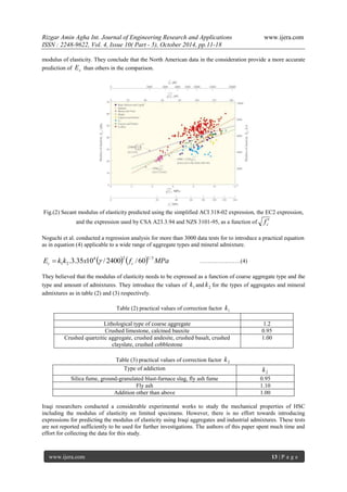 Rizgar Amin Agha Int. Journal of Engineering Research and Applications www.ijera.com
ISSN : 2248-9622, Vol. 4, Issue 10( Part - 5), October 2014, pp.11-18
www.ijera.com 13 | P a g e
modulus of elasticity. They conclude that the North American data in the consideration provide a more accurate
prediction of cE than others in the comparison.
Fig.(2) Secant modulus of elasticity predicted using the simplified ACI 318-02 expression, the EC2 expression,
and the expression used by CSA A23.3.94 and NZS 3101-95, as a function of cf 
Noguchi et al. conducted a regression analysis for more than 3000 data tests for to introduce a practical equation
as in equation (4) applicable to a wide range of aggregate types and mineral admixture.
    MPafxkkE cc
3/124
21 60/2400/1035.3.  …………………(4)
They believed that the modulus of elasticity needs to be expressed as a function of coarse aggregate type and the
type and amount of admixtures. They introduce the values of 1k and 2k for the types of aggregates and mineral
admixtures as in table (2) and (3) respectively.
Table (2) practical values of correction factor 1k
Lithological type of coarse aggregate 1.2
Crushed limestone, calcined bauxite 0.95
Crushed quartzitic aggregate, crushed andesite, crushed basalt, crushed
clayslate, crushed cobblestone
1.00
Table (3) practical values of correction factor 2k
Type of addiction
2k
Silica fume, ground-granulated blast-furnace slag, fly ash fume 0.95
Fly ash 1.10
Addition other than above 1.00
Iraqi researchers conducted a considerable experimental works to study the mechanical properties of HSC
including the modulus of elasticity on limited specimens. However, there is no effort towards introducing
expressions for predicting the modulus of elasticity using Iraqi aggregates and industrial admixtures. These tests
are not reported sufficiently to be used for further investigations. The authors of this paper spent much time and
effort for collecting the data for this study.
 