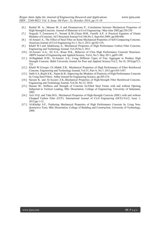 Rizgar Amin Agha Int. Journal of Engineering Research and Applications www.ijera.com
ISSN : 2248-9622, Vol. 4, Issue 10( Part - 5), October 2014, pp.11-18
www.ijera.com 18 | P a g e
[6.] Rashid M. A.; Mansur M. A and Paramasivam P., Correlations between Mechanical Properties of
High-Strength Concrete. Journal of Materials in Civil Engineering / May-June 2002,pp.230-238
[7.] Noguchi T.,Tomosawa F., Nemati K.M.,Chiaia B.M., Fantilli A.P, A Practical Equation of Elastic
Modulus of Concrete, ACI Structural Journal,Vol.106,No.5, Sept-Oct.2009, pp.690-696.
[8.] Al-Ameeri A., The Effect of Steel Fiber on Some Mechanical Properties of Self Compacting Concrete.
American Journal of Civil Engineering.Vo.1, No.3, 2013, pp102-110.
[9.] Khalil W.I and Abdulrazaq A., Mechanical Properties of High Performance Carbon Fiber Concrete,
Engineering and Technology Journal, Vol.29,No.5, 2011
[10.] Al-Azzawi A.A., Ali S.A., Risan H.K., Behavior of Ultra High Performance Concrete Structures.
ARPN Journal of Engineering and Applied Science, Vol.6, No.5, May 2011, pp95-109.
[11.] Al-Baghdadi H.M., Al-Ameeri A.S., Using Different Types of Fine Aggregate to Produce High
Strength Concrete. Babil University Journal for Pure and Applied Science.Vol.2, No.18, 2010,pp713-
723
[12.] Khalil W.I,Gorgis I.N.,Mahdi Z.R., Mechanical Properties of High Performance of Fiber Reinforced
Concrete. Engineering and Technology Journal, Vol.31, Part A, No.7, 2013,pp1365-1387.
[13.] Salih S.A.,Rejeb S.K., Najim K.B., Improving the Modulus of Elasticity of High Performance Concrete
by Using Steel Fibers. Anbar Journal for Engineering Science, pp.205-216.
[14.] Sarsam K. and Al-Azzawi Z.K.,Mechanical Properties of High-Strength Fiber Reinforced Concrete.
Engineering and Technology Journal, Vol.28, No.12, 2010.
[15.] Hassan M., Stiffness and Strength of Concrete In-Filled Steel Frame with and without Opening
Subjected to Vertical Loading, MSc Dissertation, College of Engineering, University of Sulaimani,
2002.
[16.] Aziz O.Q. and Taha B.O., Mechanical Properties of High-Strength Concrete (HSC) with and without
Chopped Carbon Fiber (CCF). International Journal of Civil Engineering (IJCE).Vol.2, Issue 1,
2013,pp 1-12.
[17.] Al-Khafaji S.F., Predicting Mechanical Properties of High Performance Concrete by Using Non-
destructive Tests, MSc Dissertation, College of Building and Construction, University of Technology,
2008.
 
