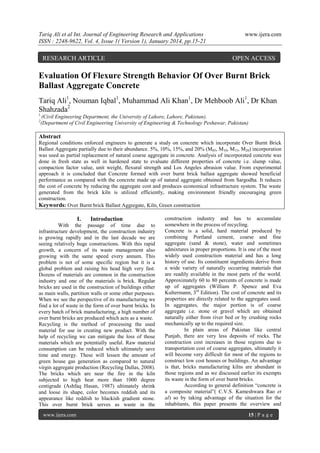Tariq Ali et al Int. Journal of Engineering Research and Applications
ISSN : 2248-9622, Vol. 4, Issue 1( Version 1), January 2014, pp.15-21

RESEARCH ARTICLE

www.ijera.com

OPEN ACCESS

Evaluation Of Flexure Strength Behavior Of Over Burnt Brick
Ballast Aggregate Concrete
Tariq Ali1, Nouman Iqbal1, Muhammad Ali Khan1, Dr Mehboob Ali1, Dr Khan
Shahzada2
1
2

(Civil Engineering Department, the University of Lahore, Lahore, Pakistan).
(Department of Civil Engineering University of Engineering & Technology Peshawar, Pakistan)

Abstract
Regional conditions enforced engineers to generate a study on concrete which incorporate Over Burnt Brick
Ballast Aggregate partially due to their abundance. 5%, 10%, 15%, and 20% (M05, M10, M15, M20) incorporation
was used as partial replacement of natural coarse aggregate in concrete. Analysis of incorporated concrete was
done in fresh state as well in hardened state to evaluate different properties of concrete i.e. slump value,
compaction factor value, unit weight, flexural strength and Los Angeles abrasion value. From experimental
approach it is concluded that Concrete formed with over burnt brick ballast aggregate showed beneficial
performance as compared with the concrete made up of natural aggregate obtained from Sargodha. It reduces
the cost of concrete by reducing the aggregate cost and produces economical infrastructure system. The waste
generated from the brick kiln is utilized efficiently, making environment friendly encouraging green
construction.
Keywords: Over Burnt brick Ballast Aggregate, Kiln, Green construction

I.

Introduction

With the passage of time due to
infrastructure development, the construction industry
is growing rapidly and in the last decade we are
seeing relatively huge constructions. With this rapid
growth, a concern of its waste management also
growing with the same speed every annum. This
problem is not of some specific region but it is a
global problem and raising his head high very fast.
Dozens of materials are common in the construction
industry and one of the materials is brick. Regular
bricks are used in the construction of buildings either
as main walls, partition walls or some other purposes.
When we see the perspective of its manufacturing we
find a lot of waste in the form of over burnt bricks. In
every batch of brick manufacturing, a high number of
over burnt bricks are produced which acts as a waste.
Recycling is the method of processing the used
material for use in creating new product. With the
help of recycling we can mitigate the loss of those
materials which are potentially useful. Raw material
consumption can be reduced which ultimately save
time and energy. These will lessen the amount of
green house gas generation as compared to natural
virgin aggregate production (Recycling Dallas, 2008).
The bricks which are near the fire in the kiln
subjected to high heat more than 1000 degree
centigrade (Ashfaq Hasan, 1987) ultimately shrink
and loose its shape, color becomes reddish and its
appearance like reddish to blackish gradient stone.
This over burnt brick serves as waste in the
www.ijera.com

construction industry and has to accumulate
somewhere in the process of recycling.
Concrete is a solid, hard material produced by
combining Portland cement, coarse and fine
aggregate (sand & stone), water and sometimes
admixtures in proper proportions. It is one of the most
widely used construction material and has a long
history of use. Its constituent ingredients derive from
a wide variety of naturally occurring materials that
are readily available in the most parts of the world.
Approximately 60 to 80 percents of concrete is made
up of aggregates (William P. Spence and Eva
Kultermann, 3rd Edition). The cost of concrete and its
properties are directly related to the aggregates used.
In aggregates, the major portion is of coarse
aggregate i.e. stone or gravel which are obtained
naturally either from river bed or by crushing rocks
mechanically up to the required size.
In plain areas of Pakistan like central
Punjab, there are very less deposits of rocks. The
construction cost increases in those regions due to
transportation cost of coarse aggregates, ultimately it
will become very difficult for most of the regions to
construct low cost houses or buildings. An advantage
is that, bricks manufacturing kilns are abundant in
those regions and as we discussed earlier its exempts
its waste in the form of over burnt bricks.
According to general definition “concrete is
a composite material”( C.V.S. Kameshwara Rao et
al) so by taking advantage of the situation for the
inhabitants, this paper presents the overview and
15 | P a g e

 