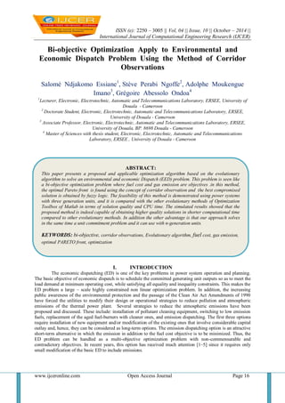 ISSN (e): 2250 – 3005 || Vol, 04 || Issue, 10 || October – 2014 || 
International Journal of Computational Engineering Research (IJCER) 
www.ijceronline.com Open Access Journal Page 16 
Bi-objective Optimization Apply to Environmental and Economic Dispatch Problem Using the Method of Corridor Observations Salomé Ndjakomo Essiane1, Stève Perabi Ngoffe2, Adolphe Moukengue Imano3, Grégoire Abessolo Ondoa4 1Lecturer, Electronic, Electrotechnic, Automatic and Telecommunications Laboratory, ERSEE, University of Douala - Cameroon 2 Doctorate Student, Electronic, Electrotechnic, Automatic and Telecommunications Laboratory, ERSEE, University of Douala - Cameroon 3 Associate Professor, Electronic, Electrotechnic, Automatic and Telecommunications Laboratory, ERSEE, University of Douala, BP. 8698 Douala - Cameroon 4 Master of Sciences with thesis student, Electronic, Electrotechnic, Automatic and Telecommunications Laboratory, ERSEE , University of Douala - Cameroon 
I. INTRODUCTION 
The economic dispatching (ED) is one of the key problems in power system operation and planning. The basic objective of economic dispatch is to schedule the committed generating unit outputs so as to meet the load demand at minimum operating cost, while satisfying all equality and inequality constraints. This makes the ED problem a large – scale highly constrained non linear optimization problem. In addition, the increasing public awareness of the environmental protection and the passage of the Clean Air Act Amendments of 1990 have forced the utilities to modify their design or operational strategies to reduce pollution and atmospheric emissions of the thermal power plant. Several strategies to reduce the atmospheric emissions have been proposed and discussed. These include: installation of pollutant cleaning equipment, switching to low emission fuels, replacement of the aged fuel-burners with cleaner ones, and emission dispatching. The first three options require installation of new equipment and/or modification of the existing ones that involve considerable capital outlay and, hence, they can be considered as long-term options. The emission dispatching option is an attractive short-term alternative in which the emission in addition to the fuel cost objective is to be minimized. Thus, the ED problem can be handled as a multi-objective optimization problem with non-commensurable and contradictory objectives. In recent years, this option has received much attention [1–5] since it requires only small modification of the basic ED to include emissions. 
ABSTRACT: 
This paper presents a proposed and applicable optimization algorithm based on the evolutionary algorithm to solve an environmental and economic Dispatch (EED) problem. This problem is seen like a bi-objective optimization problem where fuel cost and gas emission are objectives .in this method, the optimal Pareto front is found using the concept of corridor observation and the best compromised solution is obtained by fuzzy logic. The feasibility of this method is demonstrated using power systems with three generation units, and it is compared with the other evolutionary methods of Optimization Toolbox of Matlab in terms of solution quality and CPU time. The simulated results showed that the proposed method is indeed capable of obtaining higher quality solutions in shorter computational time compared to other evolutionary methods. In addition the other advantage is that our approach solves in the same time a unit commitment problem and it can use with n-generation units. 
KEYWORDS: bi-objective, corridor observations, Evolutionary algorithm, fuel cost, gas emission, optimal PARETO front, optimization  