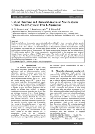 R. N. Jayaprakash et al Int. Journal of Engineering Research and Applications
ISSN : 2248-9622, Vol. 4, Issue 1( Version 2), January 2014, pp.19-22

RESEARCH ARTICLE

www.ijera.com

OPEN ACCESS

Optical, Structural and Elemental Analysis of New Nonlinear
Organic Single Crystal of Urea L-Asparagine
R. N. Jayaprakasha, P. Sundaramoorthib*, T. Dhanabalc
a)

Department of Physics, Adhiyamaan College of Engineering, Hosur-635109, Tamilnadu, India.
Department of Physics, Thiruvalluvar Government Arts College, Rasipuram-637401, Tamilnadu, India.
c)
Department of Chemistry, Muthayammal College of Engineering, Rasipuram, Namakkal-637408, Tamil Nadu,
India.
b)

Abstract
Single crystal of urea L-asparagine was synthesized and crystallized by slow evaporation solution growth
method at room temperature. The bright, transparent and colourless crystal was obtained with average
dimension of 11 × 0.7 × 0.3 cm3. The elemental analysis of the compound confirms the stoichiometric ratio of
the compound. The sharp and well defined Bragg peaks obtained in the powder X-ray diffraction pattern
confirm the crystalline nature of the compound. The optical property of the compound was ascertained through
UV-visible spectral analysis. The various characteristics absorption bands in the compound were assigned
through fourier transform infra-red (FTIR) spectroscopy. The single crystal unit cell parameters of the
compound show that the grown crystal belongs to orthorhombic system with space group P. The nonlinear
optical property study indicates that the compound has SHG efficiency 0.5 times greater than that of standard
potassium dihydrogen phosphate (KDP).
Keywords: Optical; Elemental analysis; Structural properties;

I.

Introduction

The nonlinear optical crystals have been
given much importance, because of their potential
applications such as telecommunication, optical
information process, frequency conversion and
optical disk data storage [1-2]. Amino acids are
interesting materials for NLO applications as they
contain a proton donor carboxyl acid (COO −) group
and a proton acceptor amino (NH+2) group in them.
Most recent works have demonstrated that organic
crystals can have very large nonlinear susceptibilities
compared with that of inorganic crystals, but their use
is impeded by poor mechanical properties and the
inability to produce large crystals [3]. Organic
crystals show prominent properties due to their fast
and nonlinear response. Over a broad frequency
range, they have not only inherent synthetic ﬂexibility
and large optical damage threshold, but also have
some inherent drawbacks, such as voltality, low
thermal stability and weak mechanical strength [4].
The naturally occurring amino acid l–asparagine
plays a role in the metabolic control of some cell
functions in nerve and brain tissues and is also used
by many plants as a nitrogen reserve source [5].
Recently, the growth and characterization of the
single crystals of the NLO materials, viz., lasparaginium
picrate
[6]
and
l-asparagine
monohydrate [7] have been reported. Based on the
above facts, we have reported the synthesis, spectral

www.ijera.com

and nonlinear optical characterization of urea lasparazine crystal.

II.

Material synthesis and crystal growth

Urea L-asparagine single crystal was
synthesized by mixing analytical grade urea and
L-asparagine in the stoichiometric ratio 1:1 in triple
distilled water. The solution was stirred continuously
and to make the solution homogenous, it was slightly
heated and then left undisturbed for the precipitation
of urea L-asparagine. Slow evaporation method was
employed for the growth process. Saturated solution
of urea L-asparagine was prepared at 35°C using
triple distilled water and stirred thoroughly for 3 h.
Then solution was filtered and transferred into 100 ml
clean beaker and it was covered with perforated sheet.
The solution beaker was housed in constant
temperature bath at 35°C for solvent evaporation.
Care was taken to minimize the temperature gradient
and mechanical shack. Well defined morphology with
good transparency single crystals were harvested
from the mother solution. The synthetic reaction of
Urea L-asparazine crystal is shown on scheme 1. The
Good quality crystals were extracted in order to study
various characterization studies. The purity of the
synthesized salts was enhanced by repeated
recrystallization process.
COOH-CH2-CH(NH2)-COOH + NH2-CO-NH2 →
COOH-CH2-CH(NH2)-COO- NH2-CO-NH3+
l-Asparazine
Urea Urea
L-asparazine
19 | P a g e

 